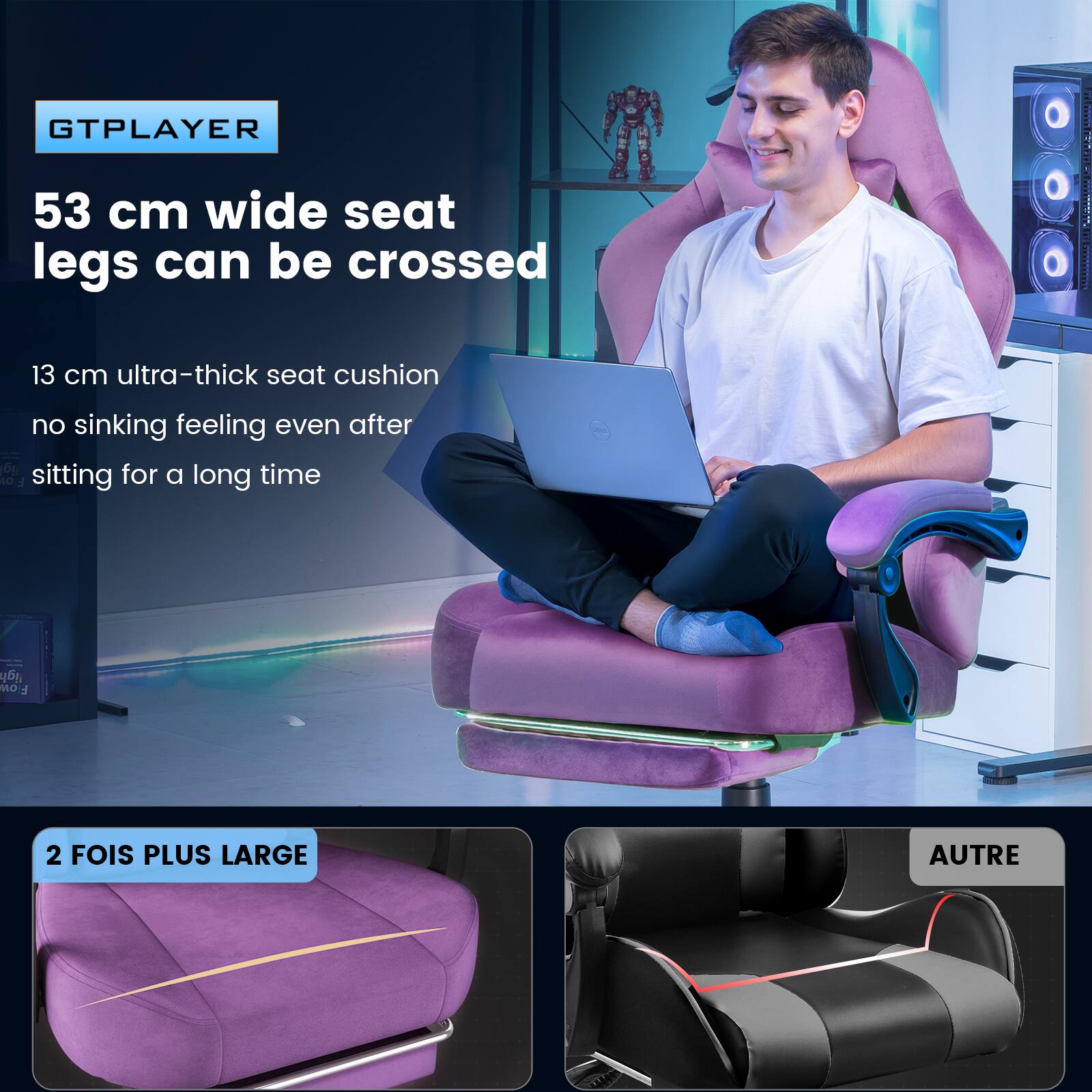 GTPLAYER  
53 cm wide seat legs can be crossed  
13 cm ultra-thick seat cushion  
no sinking feeling even after sitting for a long time  

2 FOIS PLUS LARGE  
AUTRE