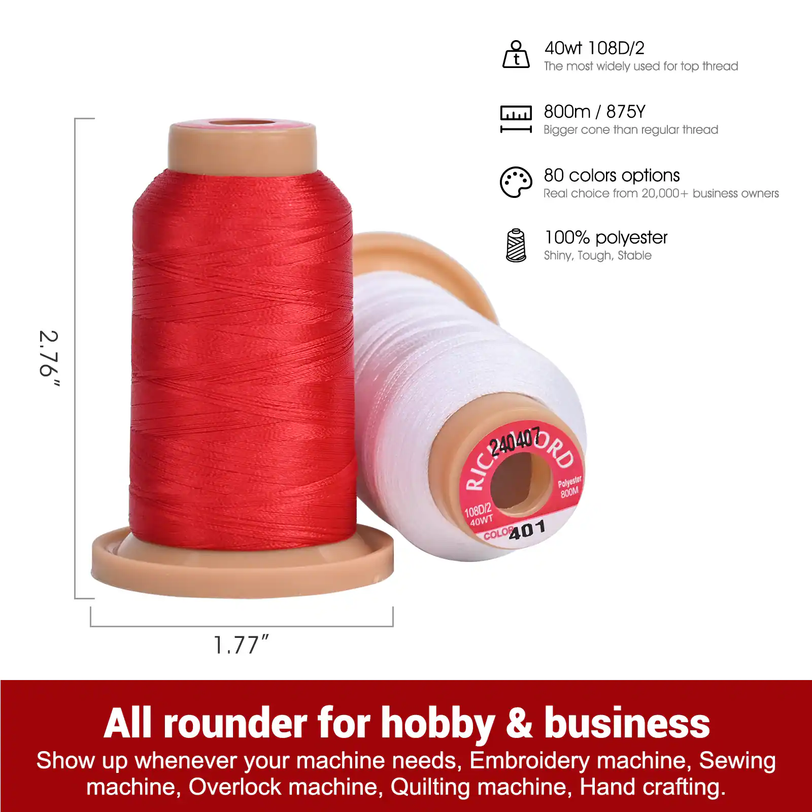 40wt 108D/2  
The most widely used for top thread

800m / 875Y  
Bigger cone than regular thread

80 colors options  
Real choice from 20,000+ business owners

2.76"  
1.77"  
100% polyester  
Shiny, Tough, Stable

RICCORMOND Polyester 800M 108D/2 40WT COLOR 401

All rounder for hobby & business  
Show up whenever your machine needs, Embroidery machine, Sewing machine, Overlock machine, Quilting machine, Hand crafting.
