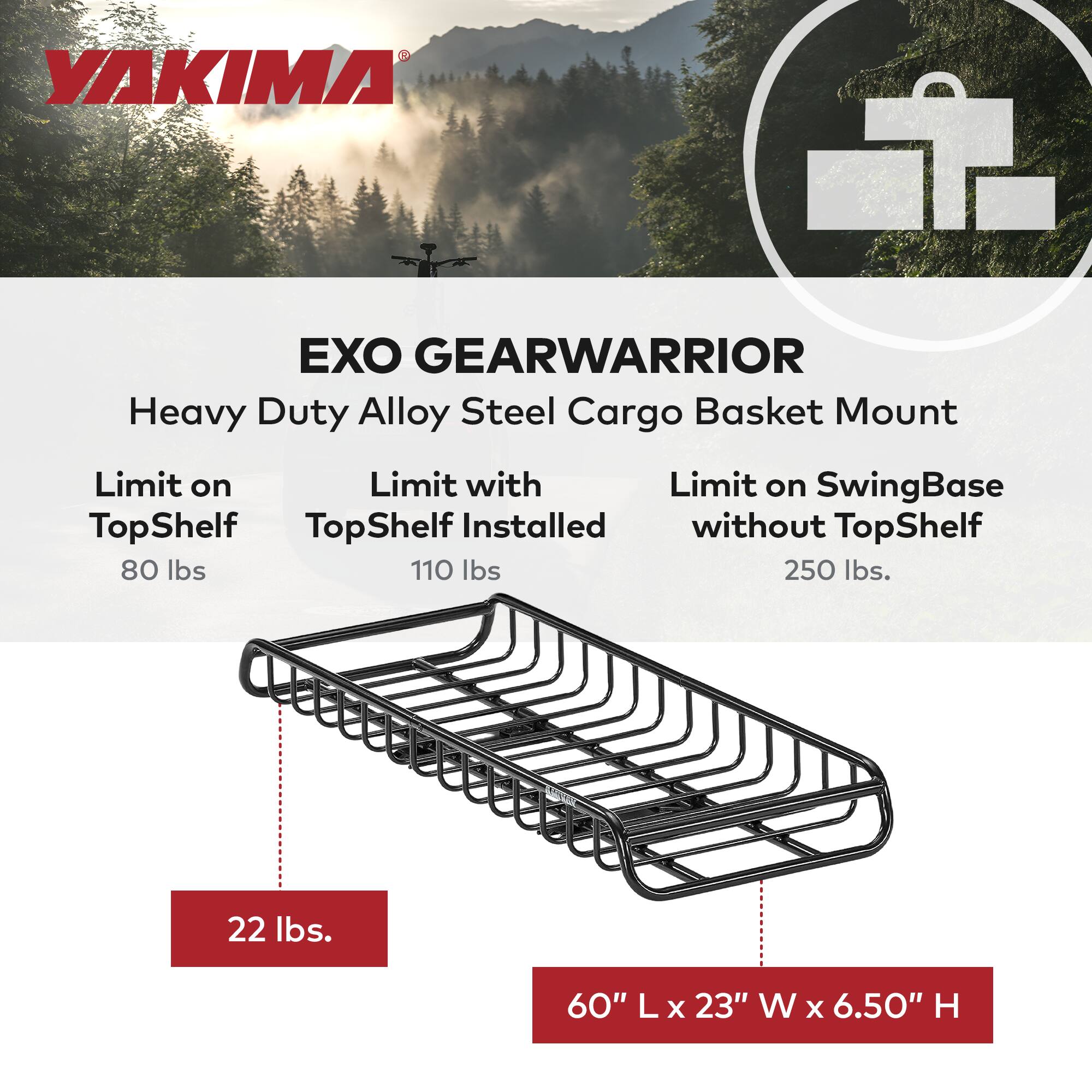 YAKIMA EXO GEARWARRIOR Heavy Duty Alloy Steel Cargo Basket Mount

- Limit on TopShelf: 80 lbs
- Limit with TopShelf Installed: 110 lbs
- Limit on SwingBase without TopShelf: 250 lbs

- Weight: 22 lbs
- Dimensions: 60" L x 23" W x 6.50" H