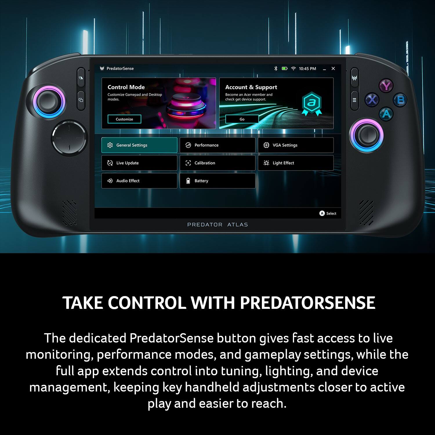 PredatorSense  
10:45 PM  
X  

Control Mode  
Customize Gamepad and Desktop modes.  

Account & Support  
Become an Acer member and check get device support.  

General Settings  
Performance  
VGA Settings  
Live Update  
Calibration  
Light Effect  
Audio Effect  
Battery  

A Select  
PREDATOR ATLAS  

TAKE CONTROL WITH PREDATORSENSE  
The dedicated PredatorSense button gives fast access to live monitoring, performance modes, and gameplay settings, while the full app extends control into tuning, lighting, and device management, keeping key handheld adjustments closer to active play and easier to reach.