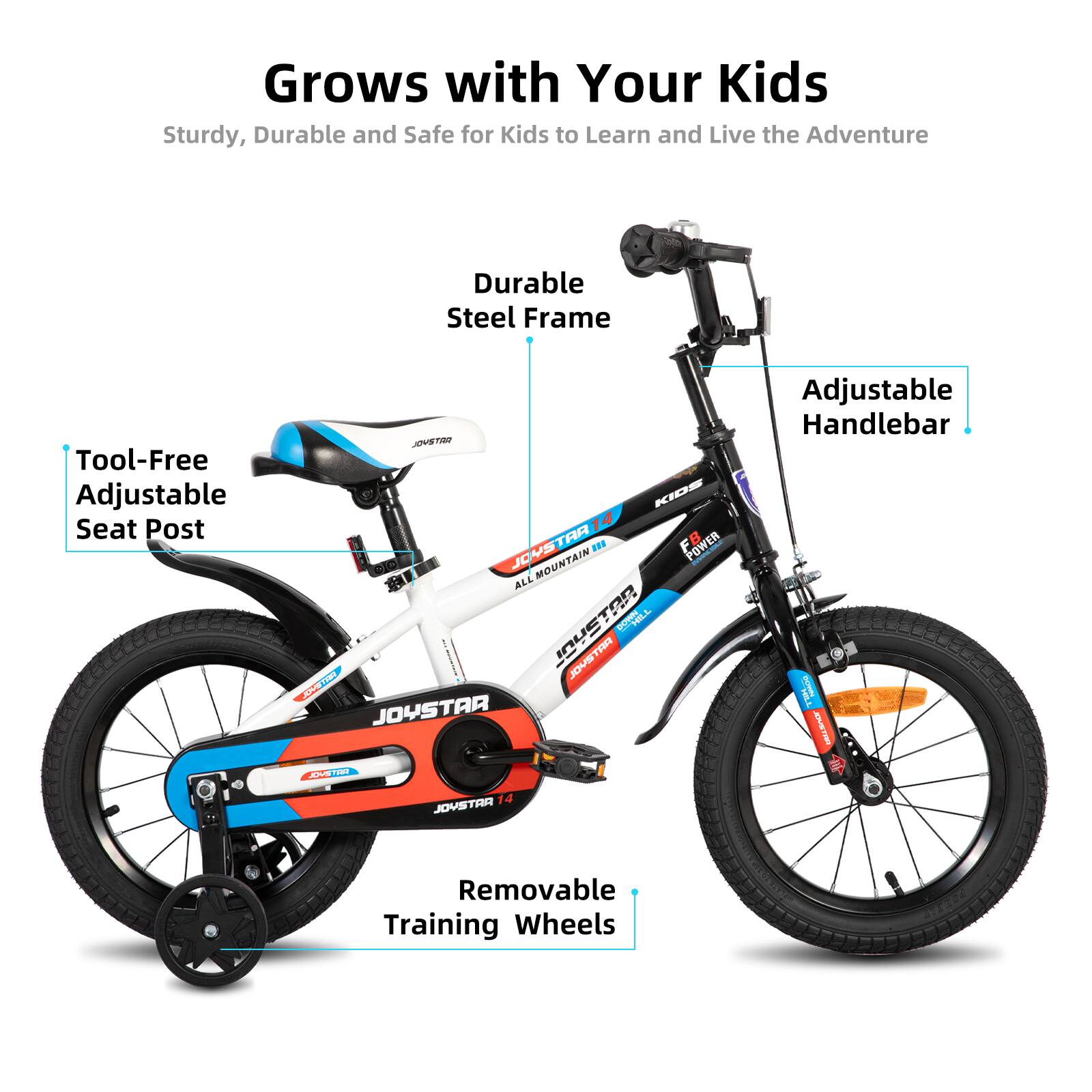 Grows with Your Kids  
Sturdy, Durable and Safe for Kids to Learn and Live the Adventure  

- Durable Steel Frame  
- Tool-Free Adjustable Seat Post  
- Adjustable Handlebar  
- Removable Training Wheels