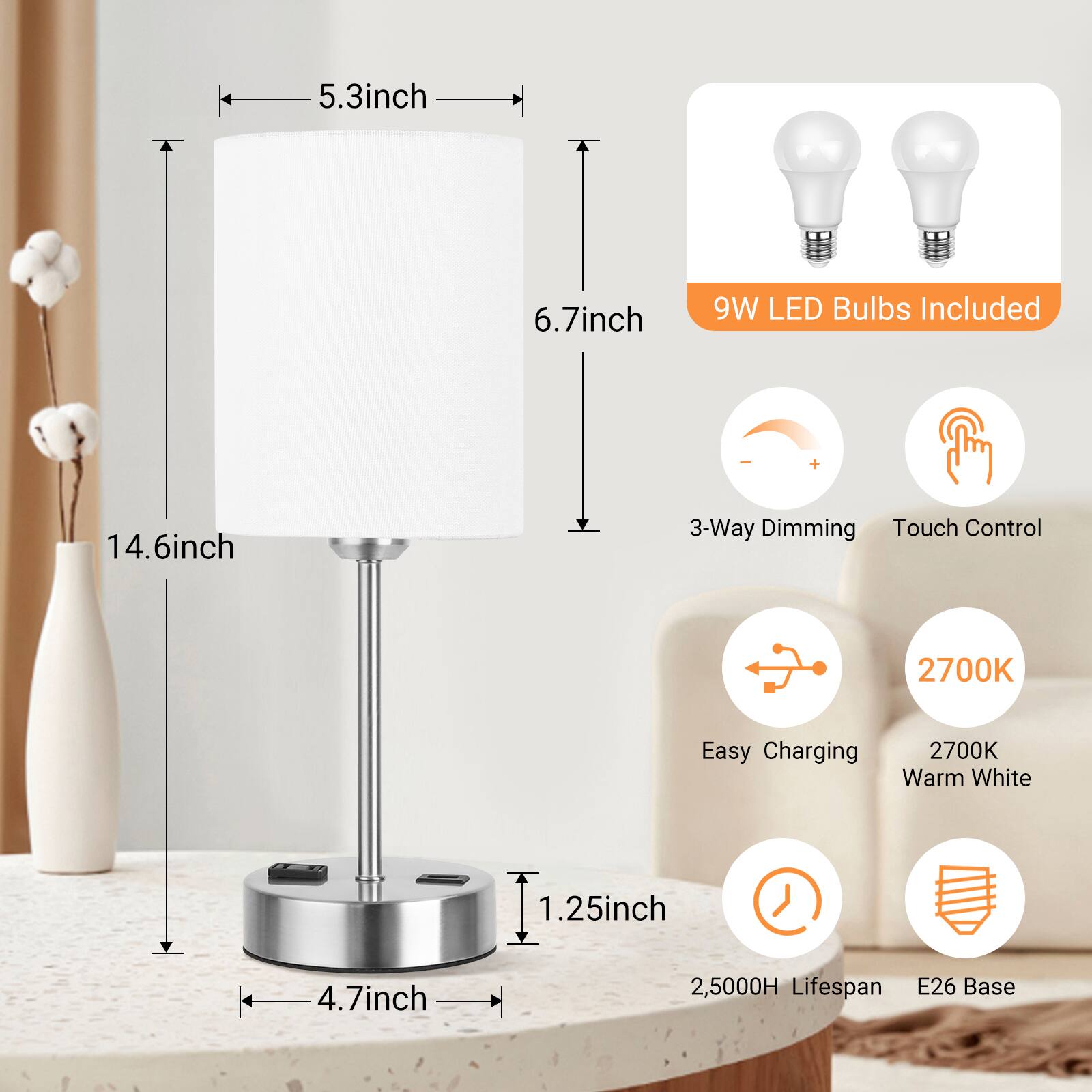 5.3 inch  
6.7 inch  
9W LED Bulbs Included  
14.6 inch  
3-Way Dimming Touch Control  
2700K  
Easy Charging 2700K Warm White  
1.25 inch  
4.7 inch  
2,5000H Lifespan E26 Base