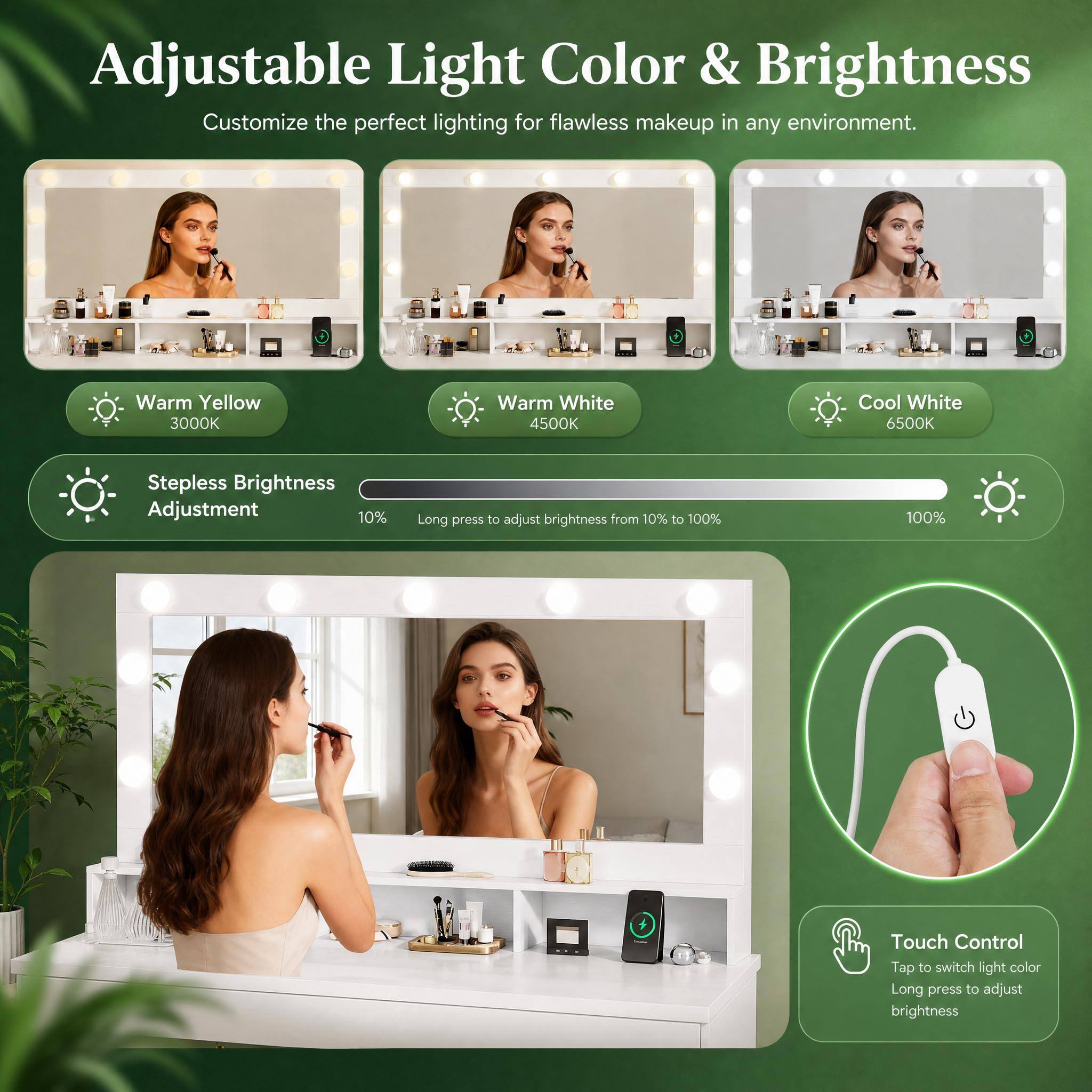 Adjustable Light Color & Brightness  
Customize the perfect lighting for flawless makeup in any environment.  

Warm Yellow 3000K  
Warm White 4500K  
Cool White 6500K  

Stepless Brightness Adjustment  
Long press to adjust brightness from 10% to 100%  

Touch Control  
Tap to switch light color  
Long press to adjust brightness
