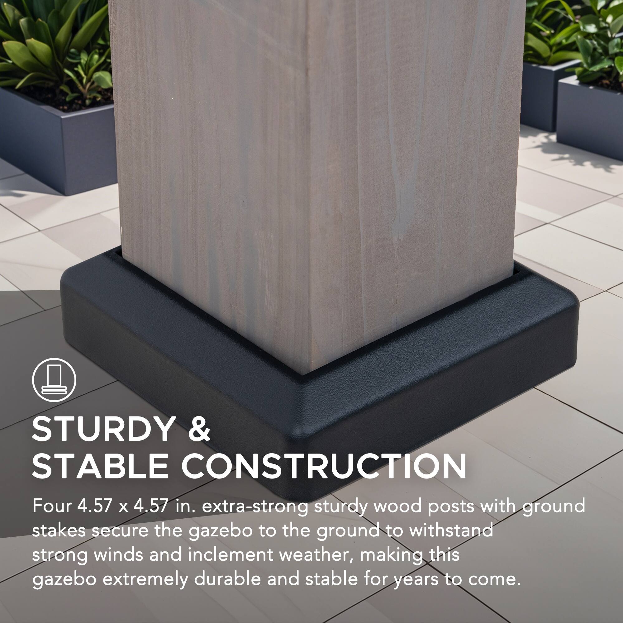 STURDY & STABLE CONSTRUCTION

Four 4.57 x 4.57 in. extra-strong sturdy wood posts with ground stakes secure the gazebo to the ground to withstand strong winds and inclement weather, making this gazebo extremely durable and stable for years to come.
