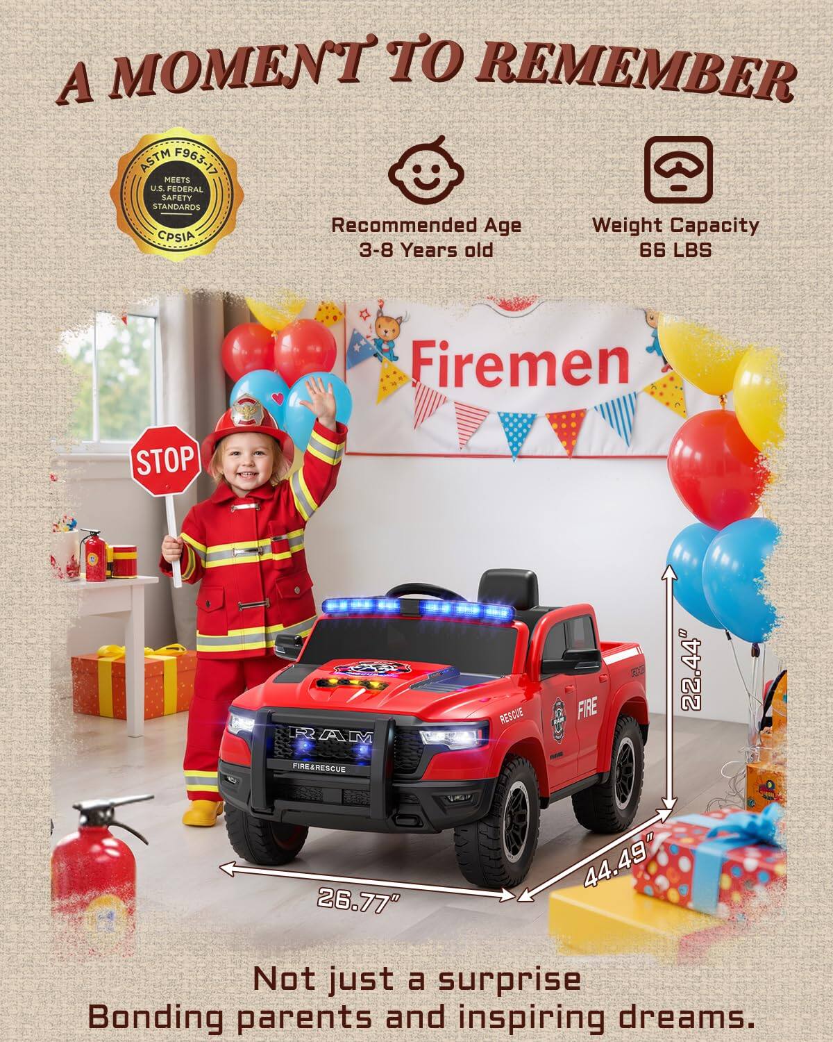 A MOMENT TO REMEMBER ASTM F963-17 MEETS U.S. FEDERAL SAFETY STANDARDS

Recommended Age: 3-8 Years old
Weight Capacity: 66 LBS

Firemen
STOP

RAM R2 RESCUE FIRE
22.44" FIRN FIRE&RESCUE
26.77" 44.49"

Not just a surprise
Bonding parents and inspiring dreams.