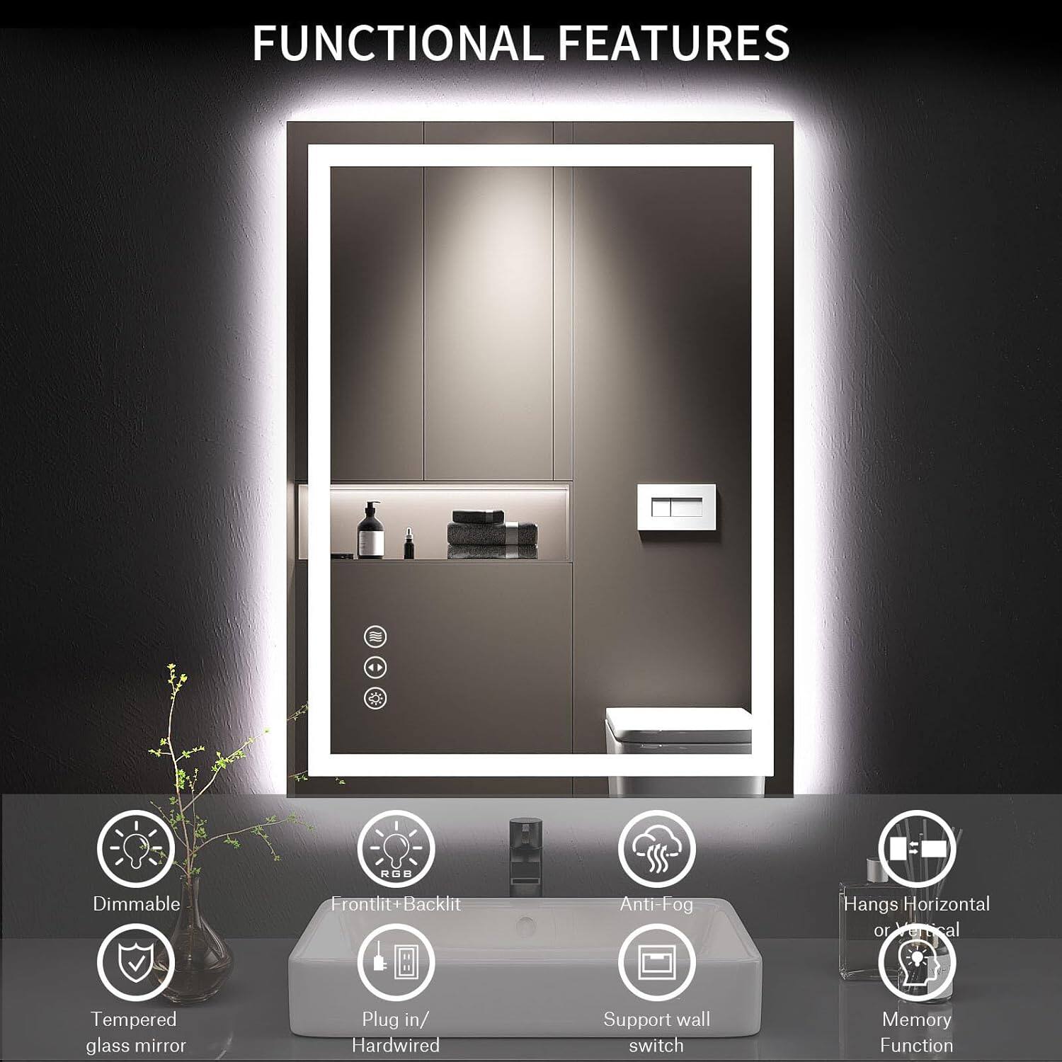 FUNCTIONAL FEATURES

- Dimmable
- Frontlit + Backlit
- Anti-Fog
- Hangs Horizontal or Vertical
- Tempered glass mirror
- Plug in/ Hardwired
- Support wall switch
- Memory Function