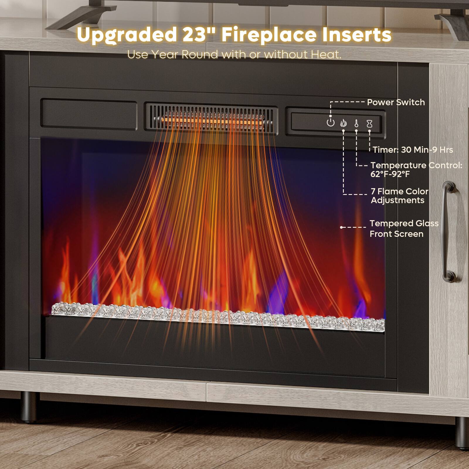 Upgraded 23" Fireplace Inserts  
Use Year Round with or without Heat.  
Power Switch  
Timer: 30 Min-9 Hrs  
Temperature Control: 62°F-92°F  
7 Flame Color Adjustments  
Tempered Glass Front Screen