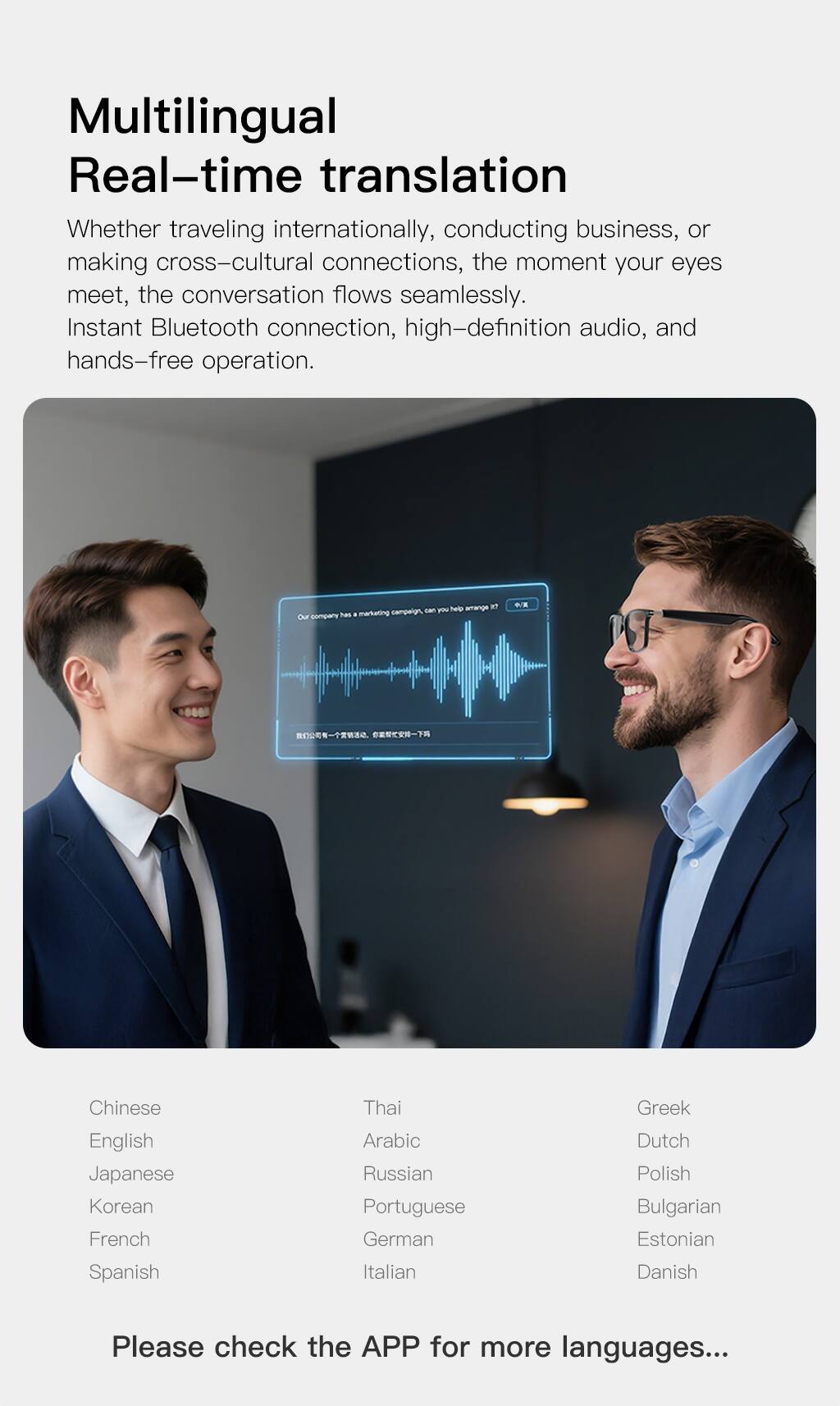 Multilingual Real-time translation  
Whether traveling internationally, conducting business, or making cross-cultural connections, the moment your eyes meet, the conversation flows seamlessly. Instant Bluetooth connection, high-definition audio, and hands-free operation.

Our company has a marketing campaign. Can you help arrange it?

Chinese  
English  
Japanese  
Korean  
French  
Spanish  
Thai  
Arabic  
Russian  
Portuguese  
German  
Italian  
Greek  
Dutch  
Polish  
Bulgarian  
Estonian  
Danish  

Please check the APP for more languages...