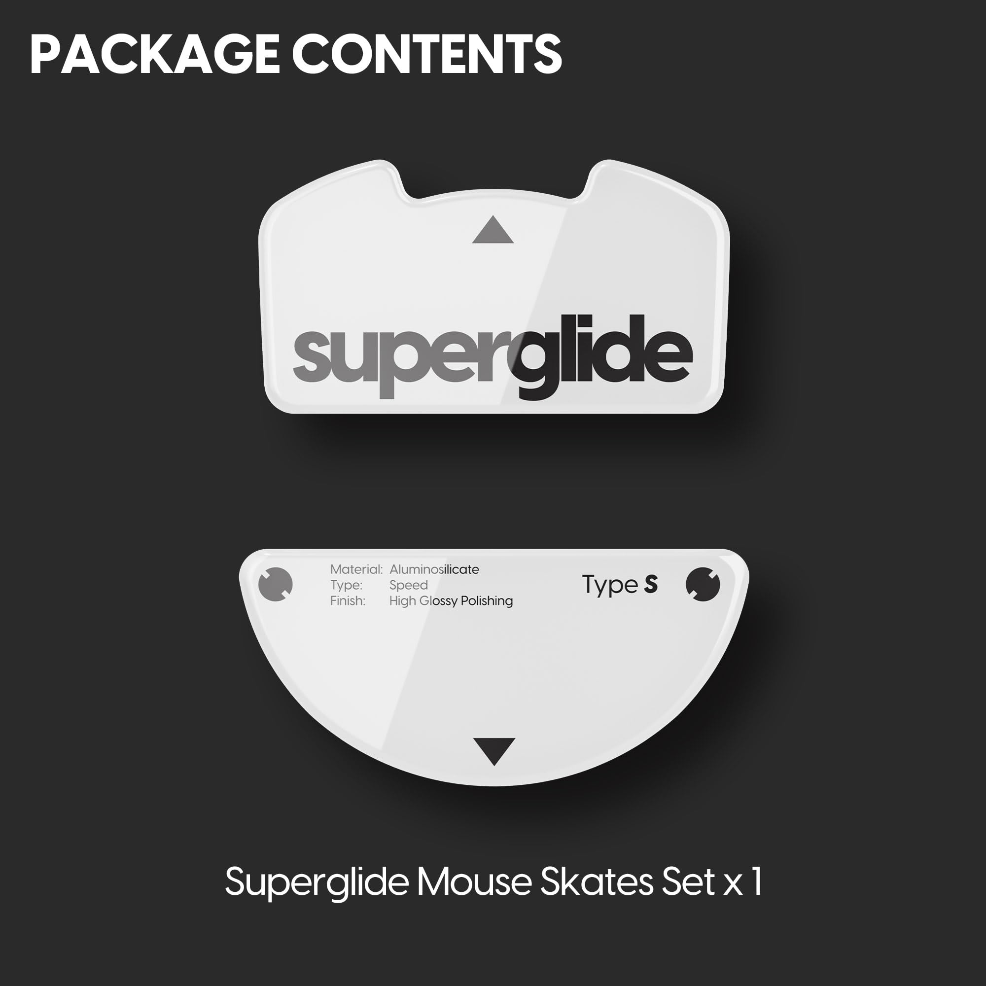 PACKAGE CONTENTS

superglide

Material: Aluminosilicate  
Type: Speed  
Finish: High Glossy Polishing  
Type S

Superglide Mouse Skates Set x 1