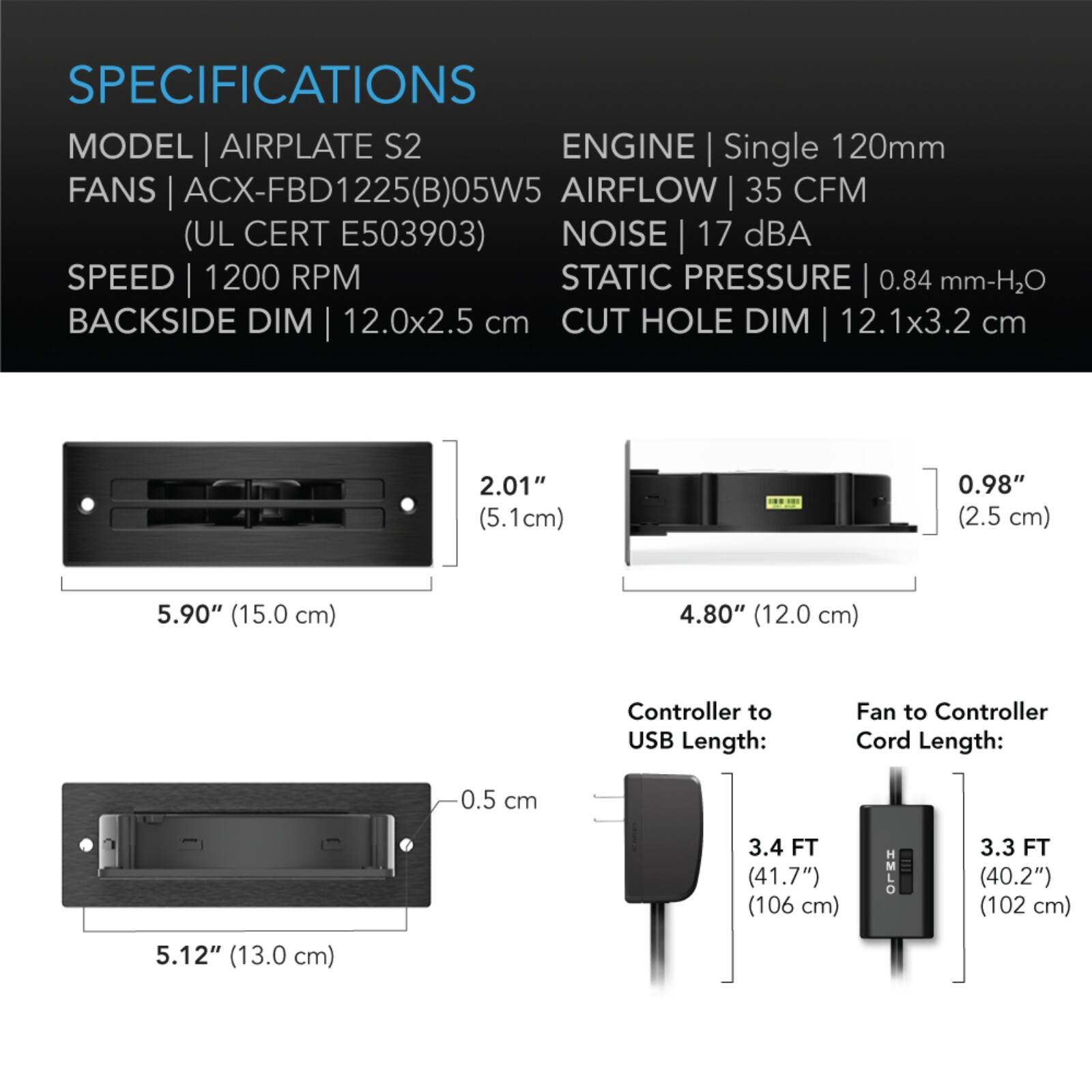 SPECIFICATIONS  
MODEL | AIRPLATE S2  
FANS | ACX-FBD1225(B)05W5 (UL CERT E503903)  
SPEED | 1200 RPM  
BACKSIDE DIM | 12.0x2.5 cm  
CUT HOLE DIM | 12.1x3.2 cm  

ENGINE | Single 120mm  
AIRFLOW | 35 CFM  
NOISE | 17 dBA  
STATIC PRESSURE | 0.84 mm-H2O  

2.01" (5.1cm)  
0.98" (2.5 cm)  
5.90" (15.0 cm)  
4.80" (12.0 cm)  

Controller to USB Length: 3.4 FT (41.7") (106 cm)  
Fan to Controller Cord Length: 3.3 FT (40.2") (102 cm)