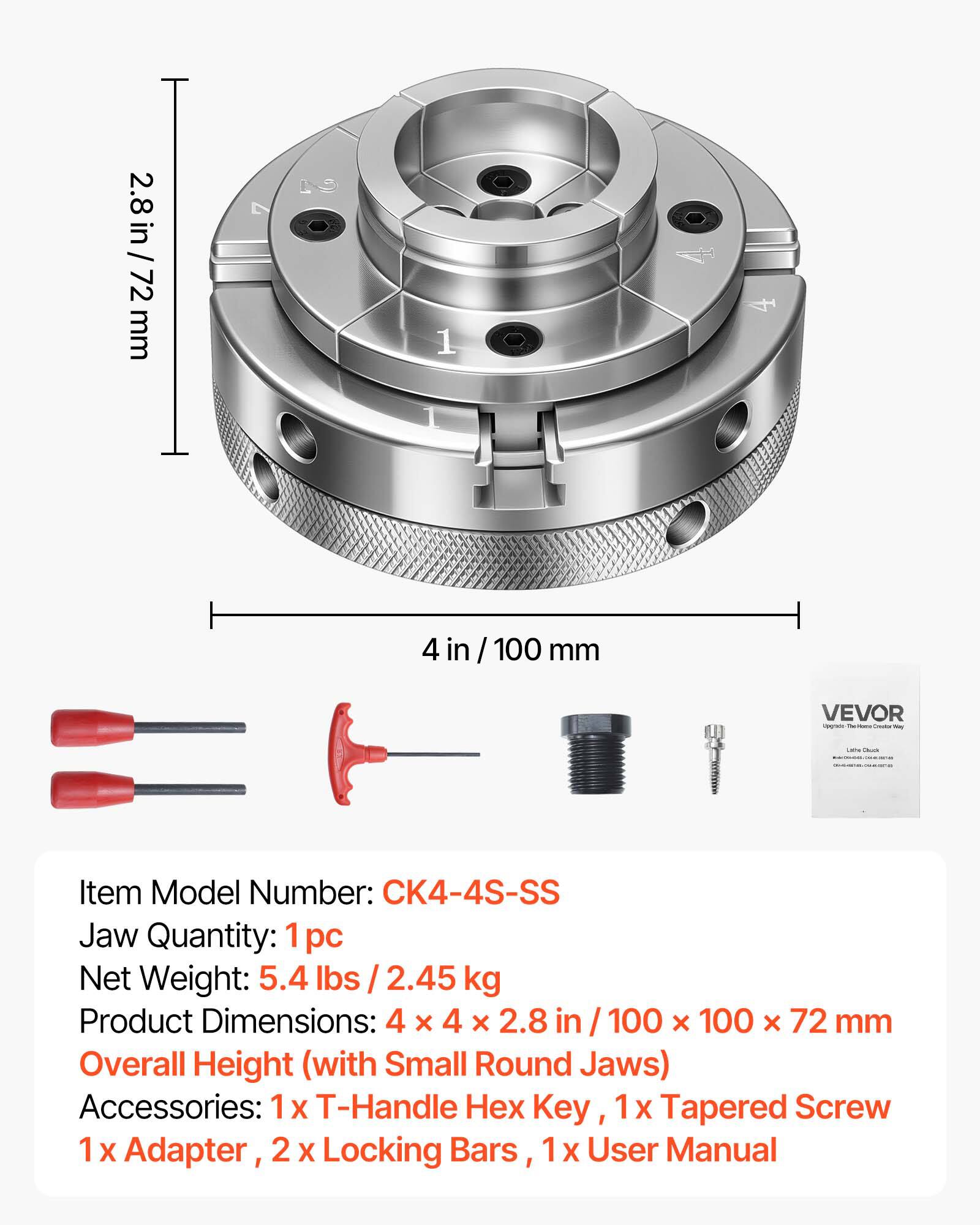 2.8 in / 2.8 in / 72 mm  
1 4 in / 100 mm  
VEVOR  
Item Model Number: CK4-4S-SS  
Jaw Quantity: 1 pc  
Net Weight: 5.4 lbs / 2.45 kg  
Product Dimensions: 4 x 4 x 2.8 in / 100 x 100 x 72 mm  
Overall Height (with Small Round Jaws)  
Accessories: 1 X T-Handle Hex Key, 1 X Tapered Screw, 1 X Adapter, 2 X Locking Bars, 1 x User Manual