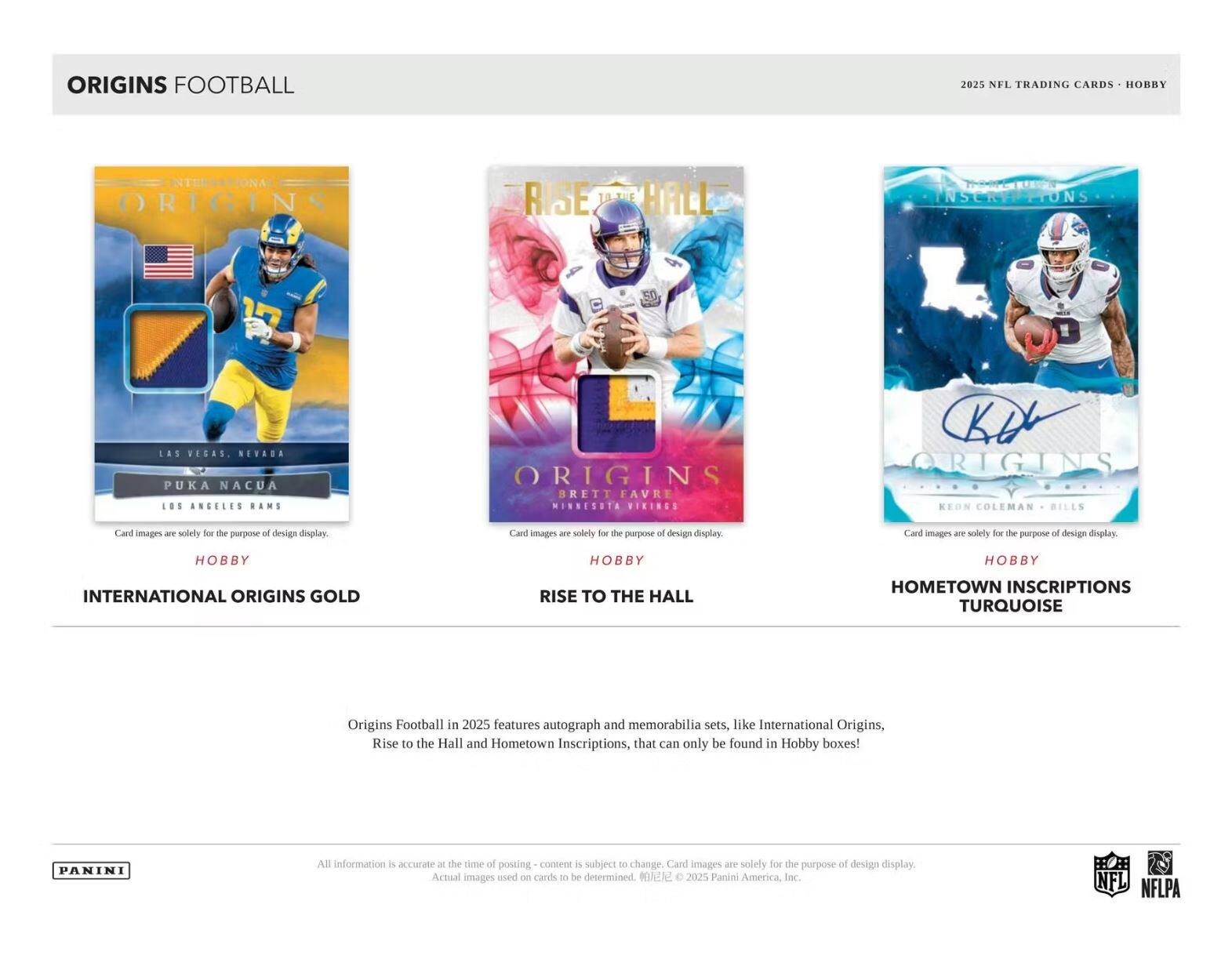 ORIGINS FOOTBALL 2025 NFL TRADING CARDS HOBRY ORIGINS RISE HALL NSCRIPTIONS LAS VEGAS NEVADA PUKA NACUA LOS ANGELES BAMS ORIGINS BRETT FAVRE MINNESOTA VIKINGS CKA ORIGINS KEON COLEMAN BILLS

Card images are solely for the purpose of design display. Card images are solely for the purpose of design display. Card images are solely for the purpose of design display.

HOBBY HOBBY HOBBY INTERNATIONAL ORIGINS GOLD RISE TO THE HALL HOMETOWN INSCRIPTIONS TURQUOISE

Origins Football in 2025 features autograph and memorabilia sets, like International Origins, Rise to the Hall and Hometown Inscriptions, that can only be found in Hobby boxes!

PANINI

All information is accurate at the time of posting - content is subject to change. Card images are solely for the purpose of design display. Actual images used on cards to be determined. ©2025 Panini America, Inc.

NFL NFLPA