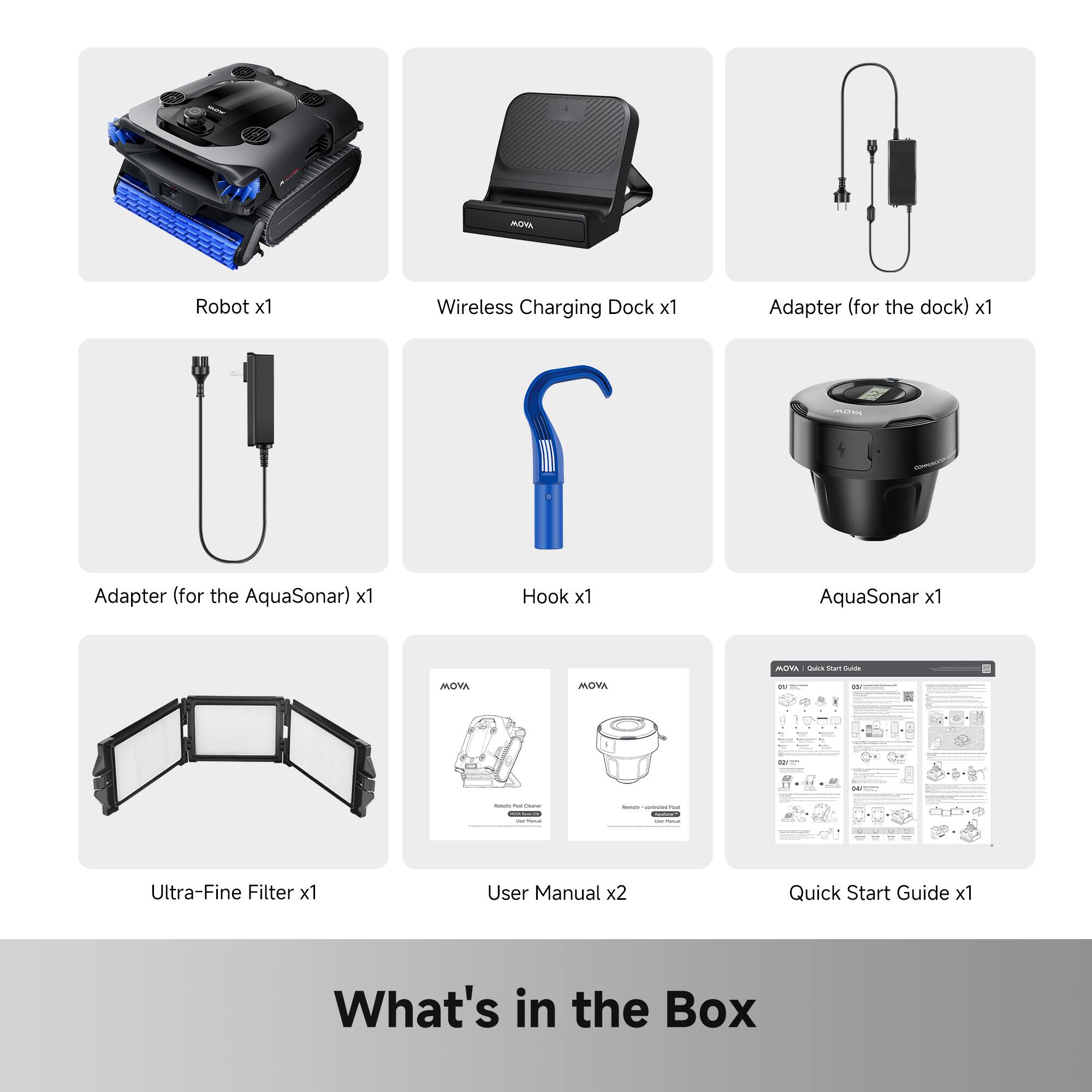 AGTA Robot x1  
Wireless Charging Dock x1  
Adapter (for the dock) x1  
PN Adapter (for the AquaSonar) x1  
Hook x1  
AquaSonar x1  
Ultra-Fine Filter x1  
User Manual x2  
Quick Start Guide x1  

What's in the Box