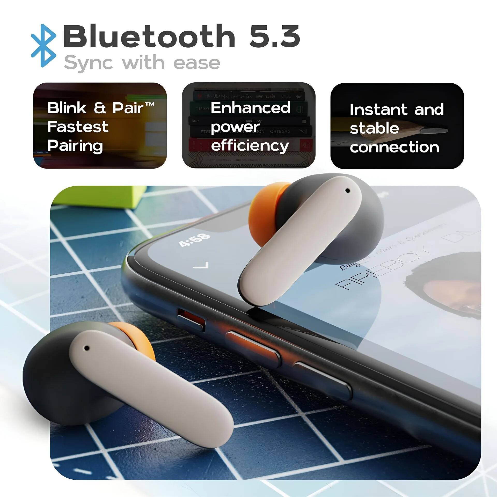Bluetooth 5.3  
Sync with ease  

Blink & Pair™  
Fastest Pairing  

Enhanced power efficiency  

Instant and stable connection  

4:58  
FIREBOY