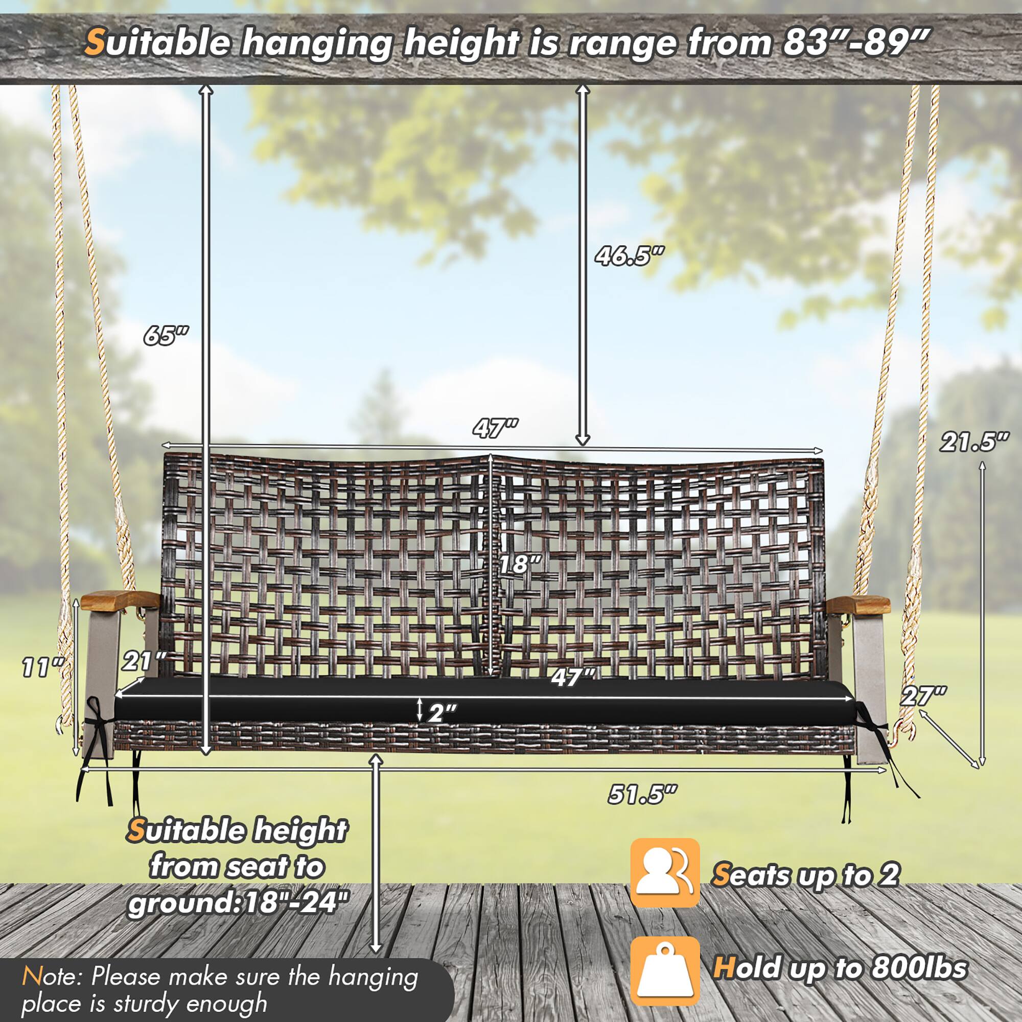 Suitable hanging height is range from 83"-89"

Suitable height from seat to ground: 18"-24"

Seats up to 2

Hold up to 800lbs

Note: Please make sure the hanging place is sturdy enough
