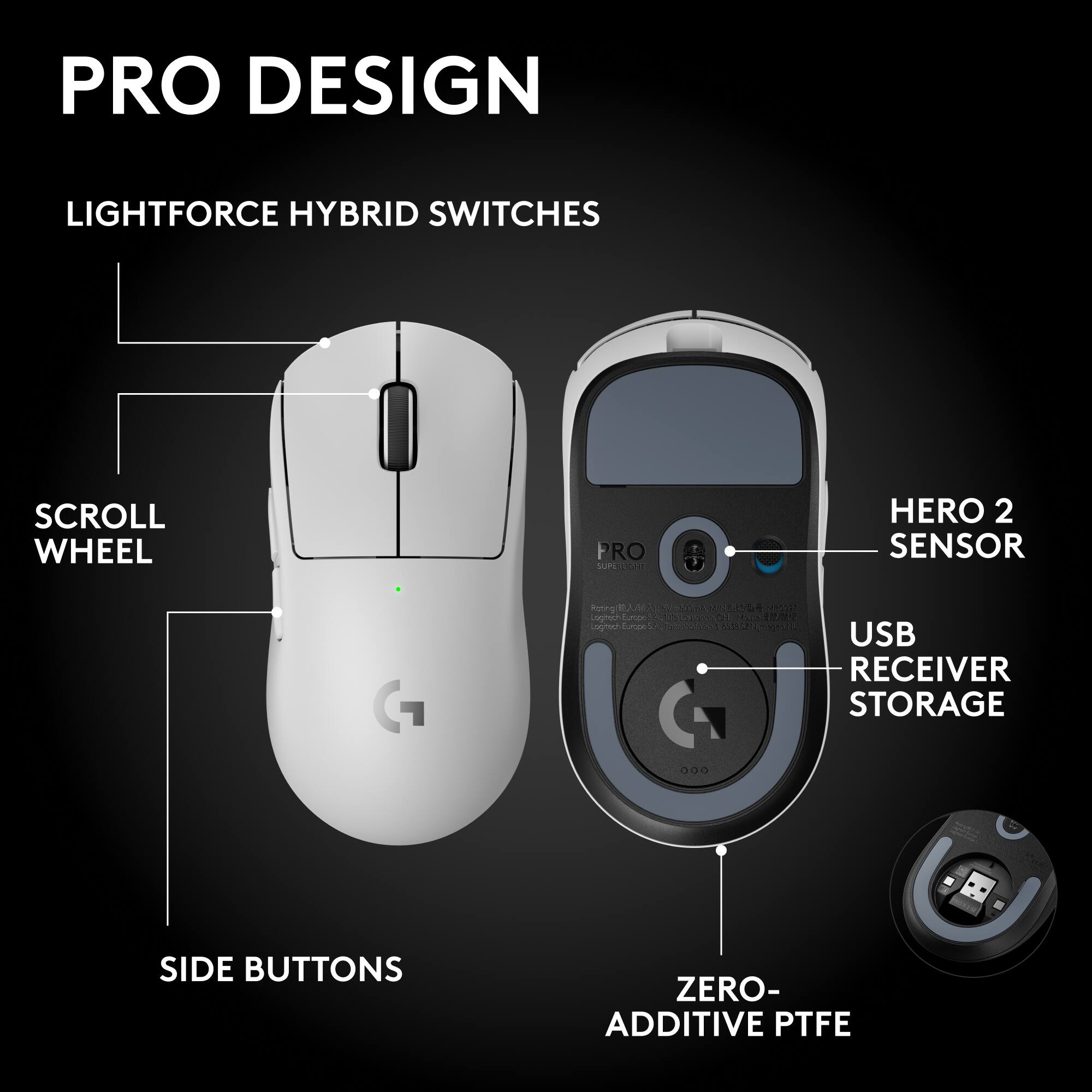 PRO DESIGN

LIGHTFORCE HYBRID SWITCHES

SCROLL WHEEL

SIDE BUTTONS

HERO 2 SENSOR

USB RECEIVER STORAGE

ZERO-ADDITIVE PTFE