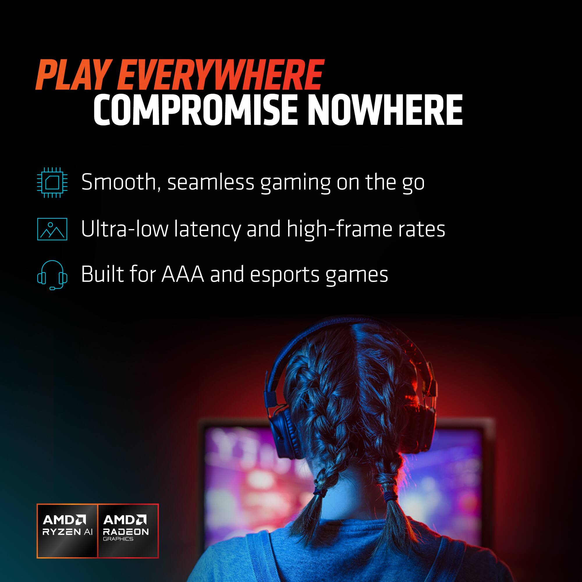 PLAY EVERYWHERE  
COMPROMISE NOWHERE  

- Smooth, seamless gaming on the go  
- Ultra-low latency and high-frame rates  
- Built for AAA and esports games  

AMD Ryzen AI  
AMD Radeon Graphics