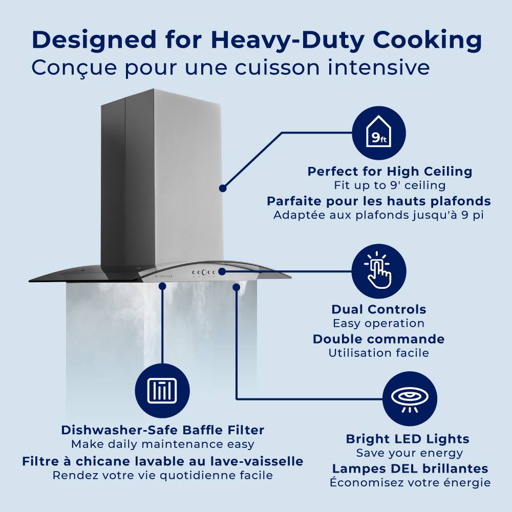 Designed for Heavy-Duty Cooking  
Conçue pour une cuisson intensive  

Perfect for High Ceiling  
Fit up to 9' ceiling  
Parfaite pour les hauts plafonds  
Adaptée aux plafonds jusqu'à 9 pi  

Dual Controls  
Easy operation  
Double commande  
Utilisation facile  

Dishwasher-Safe Baffle Filter  
Make daily maintenance easy  
Filtre à chicane lavable au lave-vaisselle  
Rendez votre vie quotidienne facile  

Bright LED Lights  
Save your energy  
Lampes DEL brillantes  
Économisez votre énergie