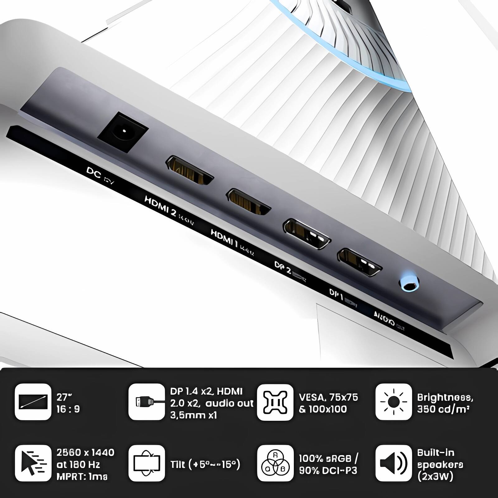 - DC 5V
- HDMI 2.0 x2
- HDMI 1.4
- DP 1.4 x2
- DP 1
- Audio out 3.5mm x1
- VESA, 75x75 & 100x100
- Brightness, 350 cd/m²
- 2560 x 1440 at 180 Hz
- MPRT: 1ms
- Tilt (+5°~-15°)
- 100% sRGB / 90% DCI-P3
- Built-in speakers (2x3W)

- 27" 16:9
- DP 1.4 x2, HDMI 2.0 x2, audio out 3.5mm x1
- VESA, 75x75 & 100x100
- Brightness, 350 cd/m²
- 2560 x 1440 at 180 Hz
- Tilt (+5°~-15°)
- 100% sRGB / 90% DCI-P3
- Built-in speakers (2x3W)