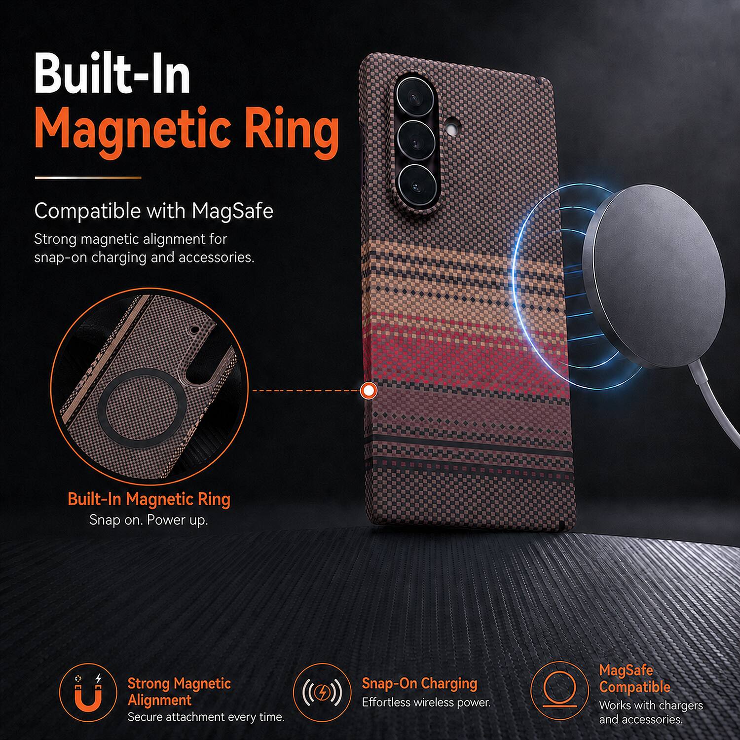 Built-In Magnetic Ring

Compatible with MagSafe

Strong magnetic alignment for snap-on charging and accessories.

Built-In Magnetic Ring

Snap on. Power up.

Strong Magnetic Alignment

Secure attachment every time.

Snap-On Charging

Effortless wireless power.

MagSafe Compatible

Works with chargers and accessories.