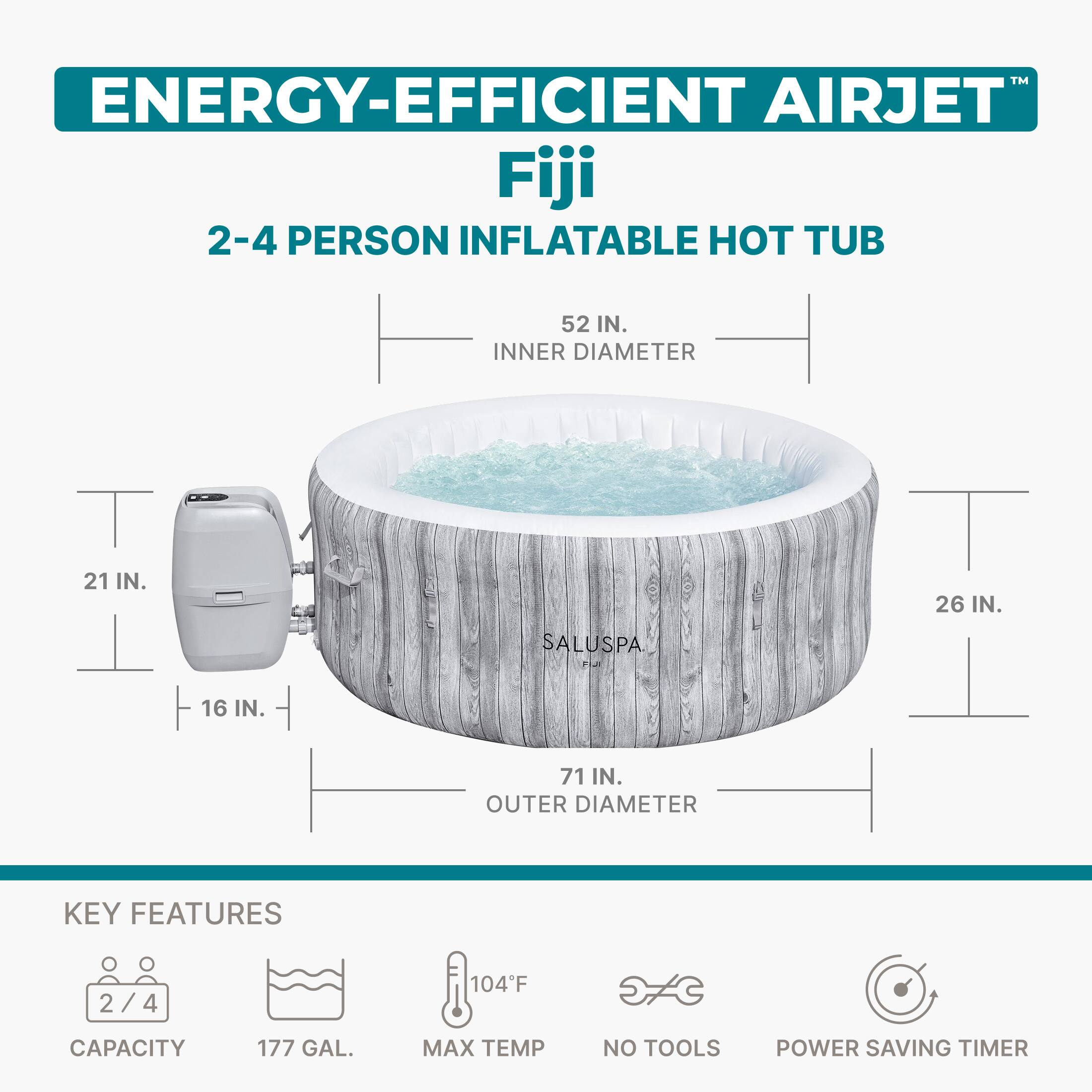 TM ENERGY-EFFICIENT AIRJET Fiji 2-4 PERSON INFLATABLE HOT TUB  
52 IN. INNER DIAMETER  
21 IN.  
26 IN.  
SALUSPA  
FiJi  
16 IN.  
71 IN. OUTER DIAMETER  

KEY FEATURES  
2/4  
104°F  
CAPACITY  
177 GAL.  
MAX TEMP  
NO TOOLS  
POWER SAVING TIMER