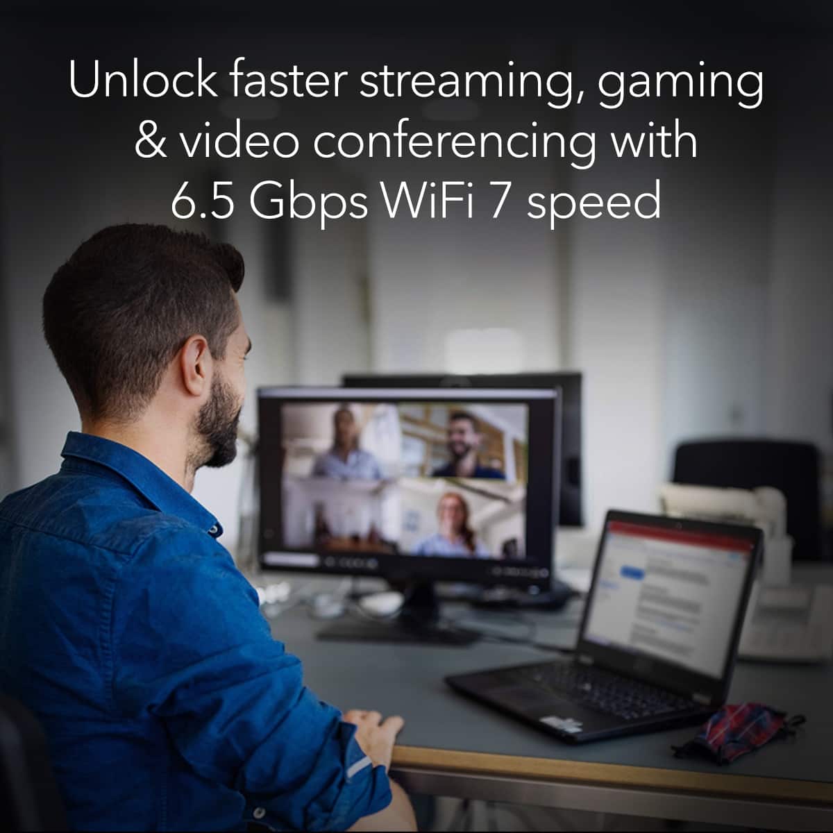 Unlock faster streaming, gaming, and video conferencing with 6.5 Gbps WiFi 7 speed.