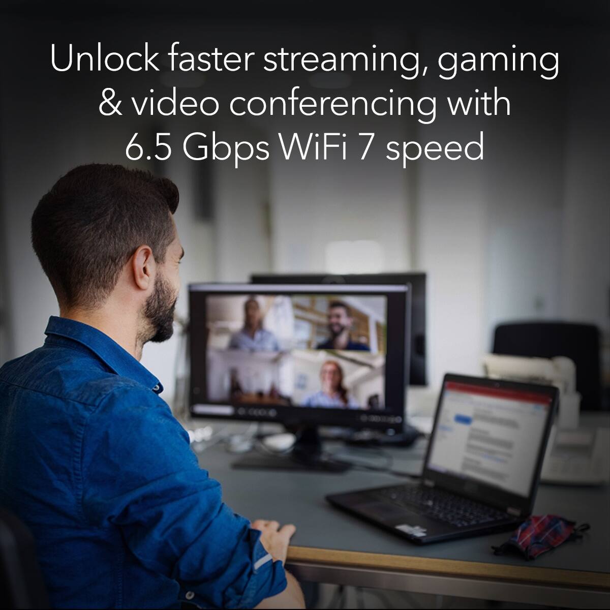 Unlock faster streaming, gaming, and video conferencing with 6.5 Gbps WiFi 7 speed.
