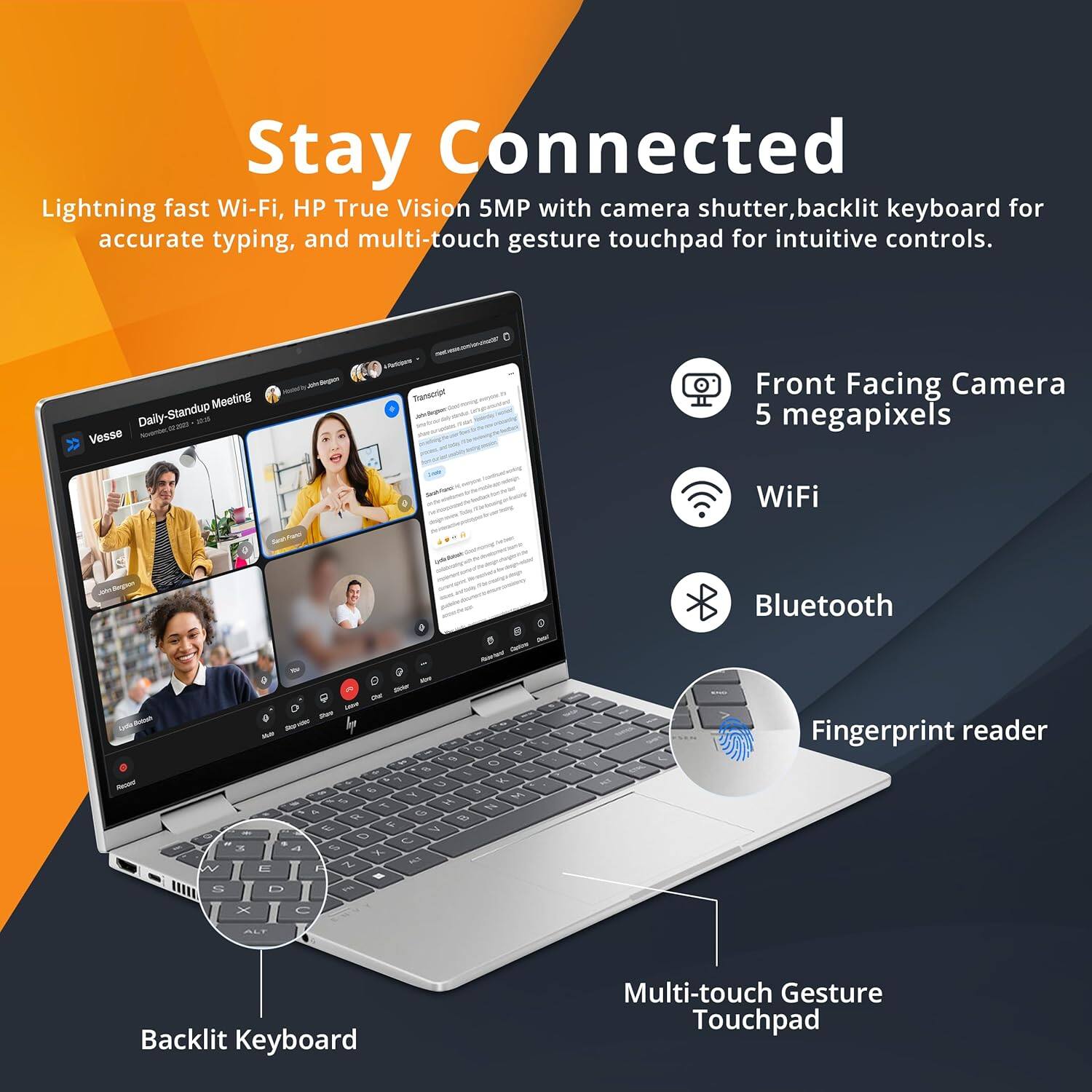 Stay Connected

Lightning fast Wi-Fi, HP True Vision 5MP with camera shutter, backlit keyboard for accurate typing, and multi-touch gesture touchpad for intuitive controls.

- Front Facing Camera 5 megapixels
- WiFi
- Bluetooth
- Fingerprint reader
- Backlit Keyboard
- Multi-touch Gesture Touchpad