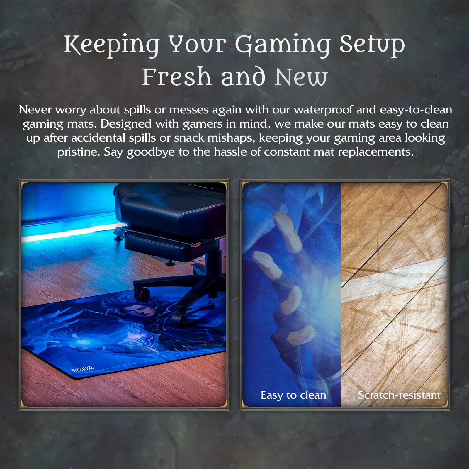 Keeping Your Gaming Setup Fresh and New

Never worry about spills or messes again with our waterproof and easy-to-clean gaming mats. Designed with gamers in mind, we make our mats easy to clean up after accidental spills or snack mishaps, keeping your gaming area looking pristine. Say goodbye to the hassle of constant mat replacements.

Easy to clean  
Scratch-resistant