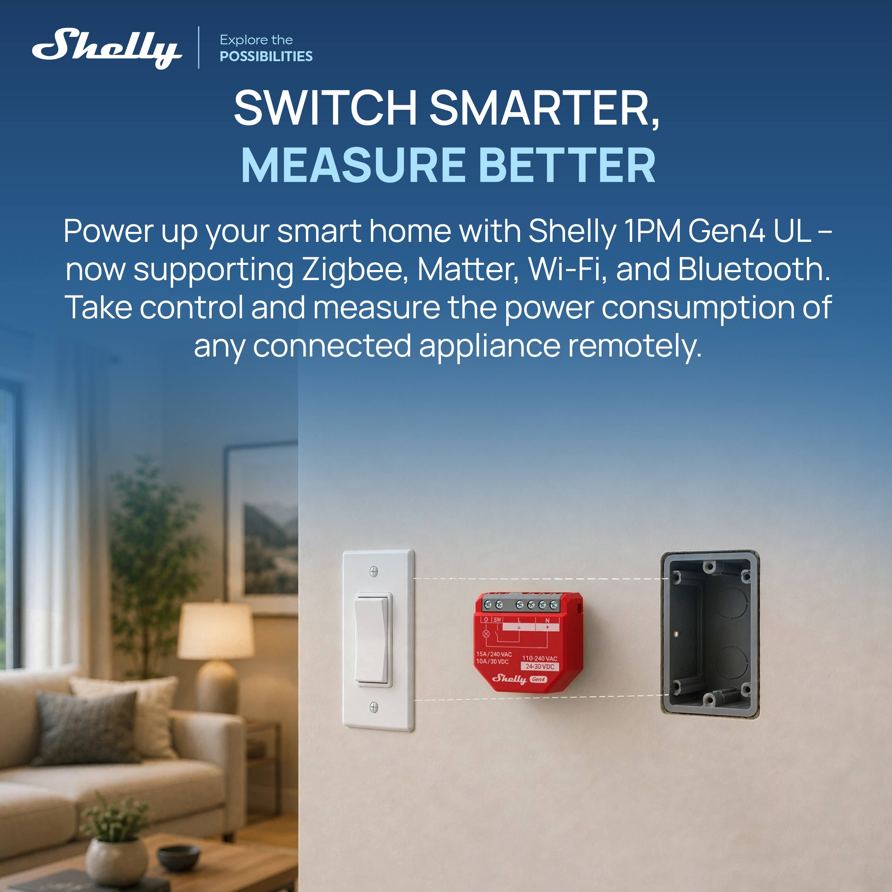 Explore the Shelly POSSIBILITIES SWITCH SMARTER, MEASURE BETTER

Power up your smart home with Shelly 1PM Gen4 UL - now supporting Zigbee, Matter, Wi-Fi, and Bluetooth. Take control and measure the power consumption of any connected appliance remotely.
