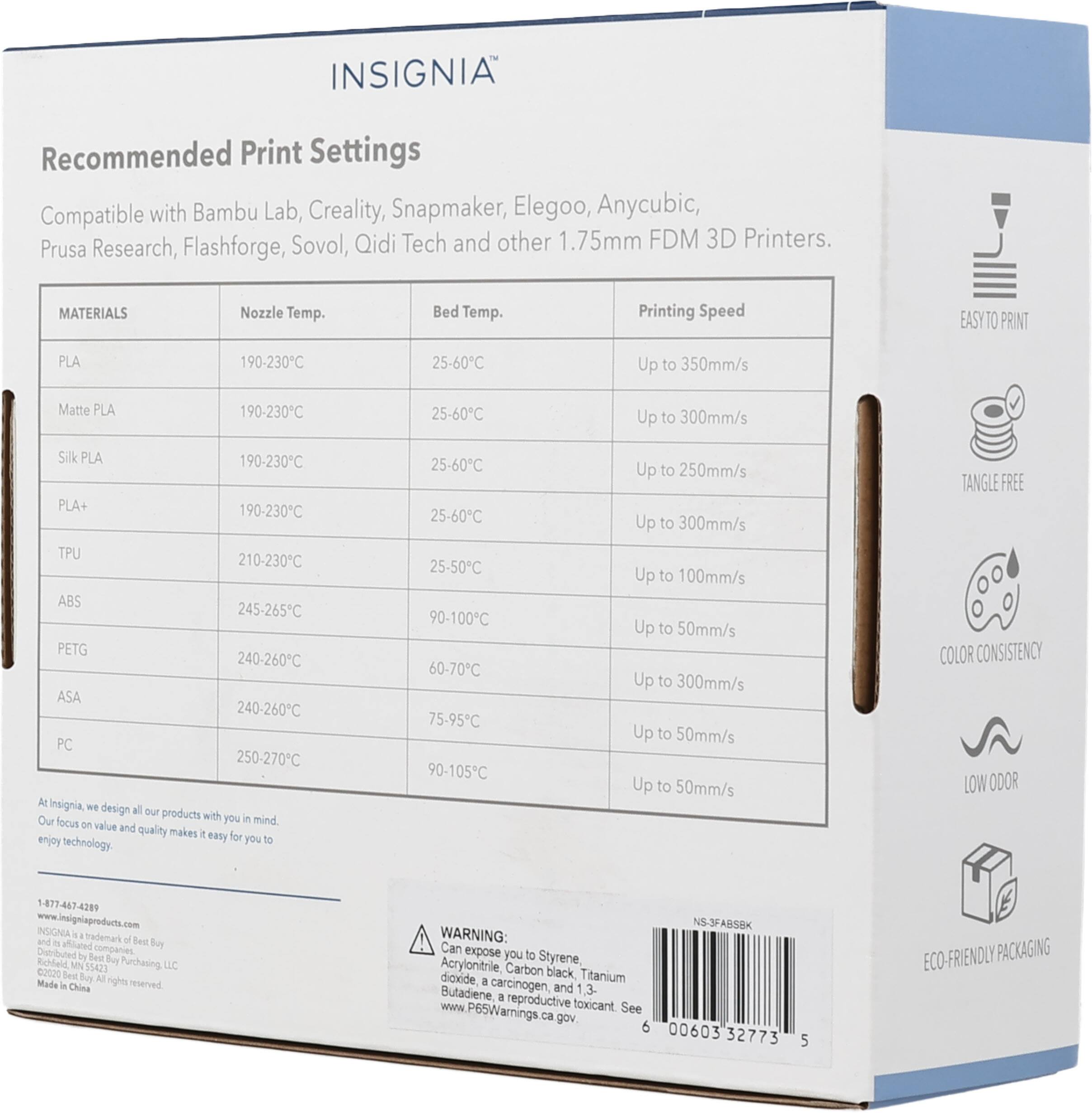 INSIGNIA Recommended Print Settings Compatible with Bambu Lab, Creality, Snapmaker, Elegoo, Anycubic, Prusa Research, Flashforge, Sovol, Qidi Tech and other 1.75mm FDM 3D Printers. MATERIALS Nozzle Temp. Bed Temp. Printing Speed PLA 190-230C 25-60C Up to 350mm/s Matte PLA 190-230C 25-60C Up to 300mm/s Silk PLA 190-230C 25-60C Up to 250mm/s PLA+ 190-230C 25-60C Up to 300mm/s TPU 210-230C 25-50C Up to 100mm/s ABS 245-265C 90-100C Up to 50mm/s PETG 240-260C 60-70C Up to 50mm/s ASA 240-260C