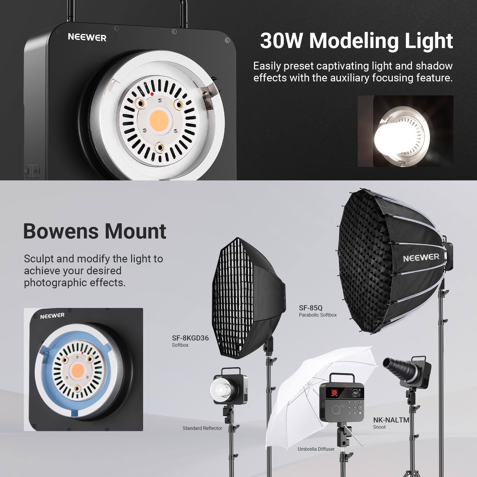 NEEWER 30W Modeling Light

Easily preset captivating light and shadow effects with the auxiliary focusing feature.

Bowens Mount

Sculpt and modify the light to achieve your desired photographic effects.

NEEWER SF-85Q Parabolic Softbox
NEEWER SF-8KGD36 Softbox
Standard Reflector
NK-NALTM Snoot
Umbrella Diffuser