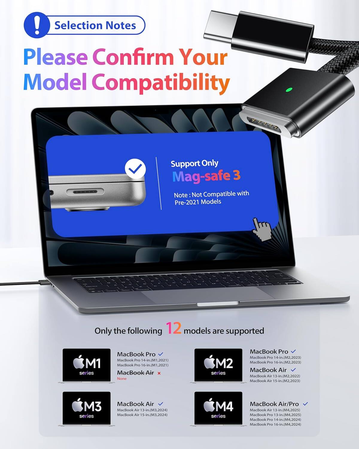 ! Selection Notes  
Please Confirm Your Model Compatibility  

Support Only Mag-safe 3  
Note: Not Compatible with Pre-2021 Models  

Only the following 12 models are supported  

M1 series  
- MacBook Pro 14-in (M1, 2021)  
- MacBook Pro 16-in (M1, 2021)  
- MacBook Air x  

M2 series  
- MacBook Pro 14-in (M2, 2023)  
- MacBook Pro 16-in (M2, 2023)  
- MacBook Air 13-in (M2, 2022)  
- MacBook Air 15-in (M2, 2023)  

M3 series  
- MacBook Air 13-in (M3, 2024)  
- MacBook Air 15-in (M3, 2024)  

M4 series  
- MacBook Air/Pro 13-in (M4, 2025)  
- MacBook Pro 14-in (M4, 2024)  
- MacBook Pro 16-in (M4, 2