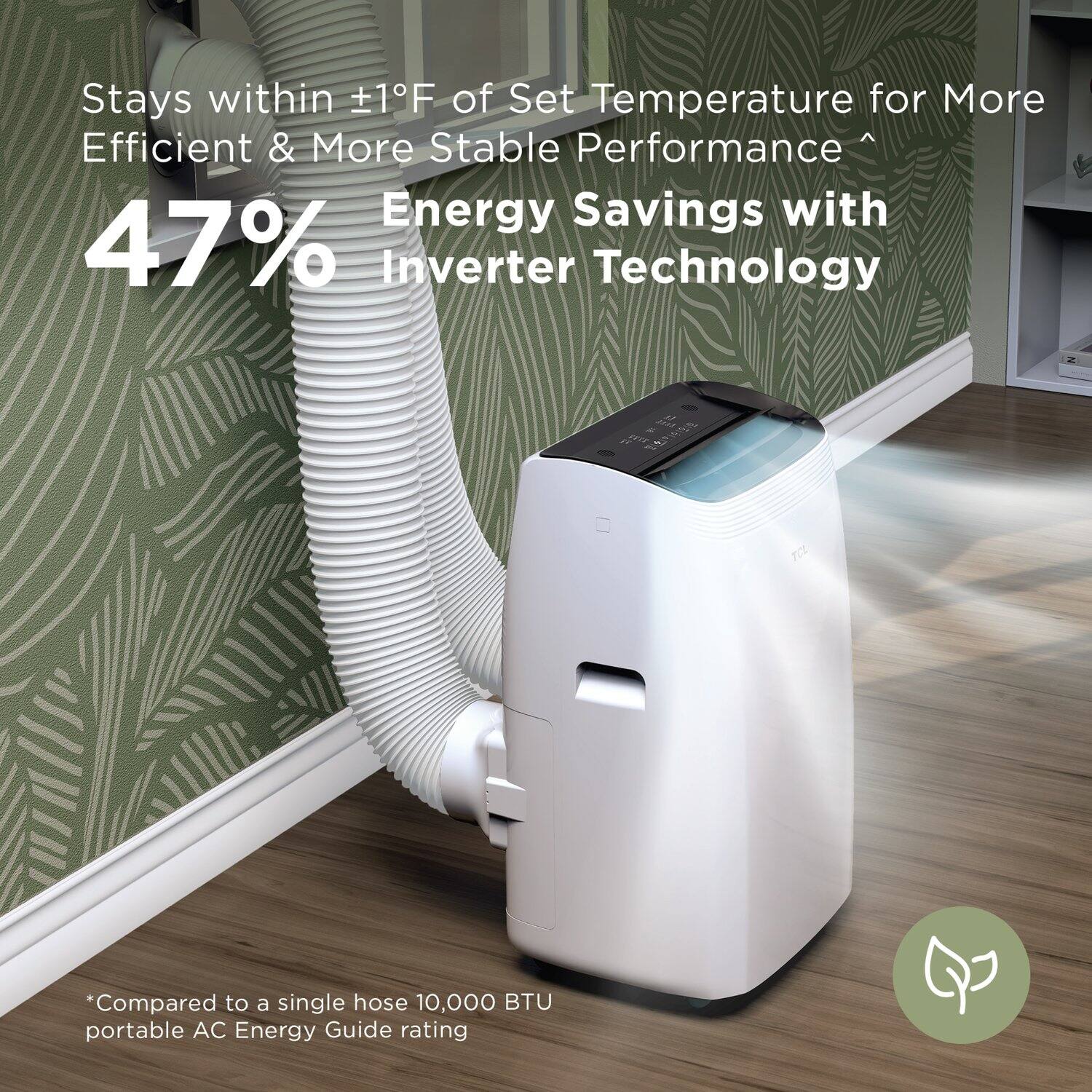 Stays within ±1°F of Set Temperature for More Efficient & More Stable Performance  
47% Energy Savings with Inverter Technology  
*Compared to a single hose 10,000 BTU portable AC Energy Guide rating