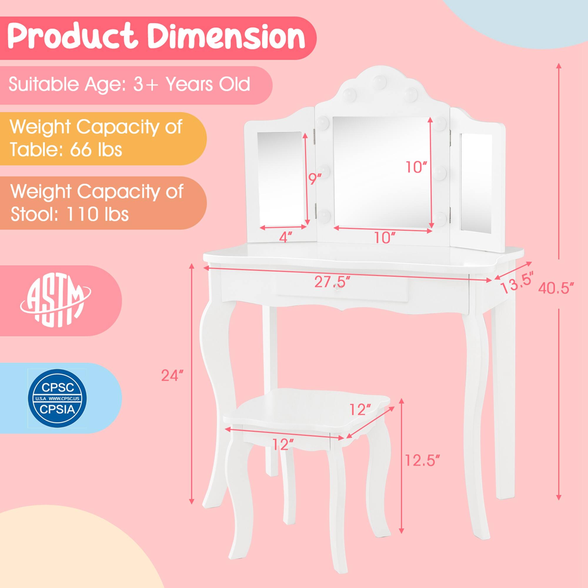 Product Dimension:
- Suitable Age: 3+ Years Old
- Weight Capacity of Table: 66 lbs
- Weight Capacity of Stool: 110 lbs

Dimensions:
- Table: 4" x 9" x 10" x 27.5" x 13.5" x 40.5"
- Stool: 24" x 12" x 12" x 12.5"