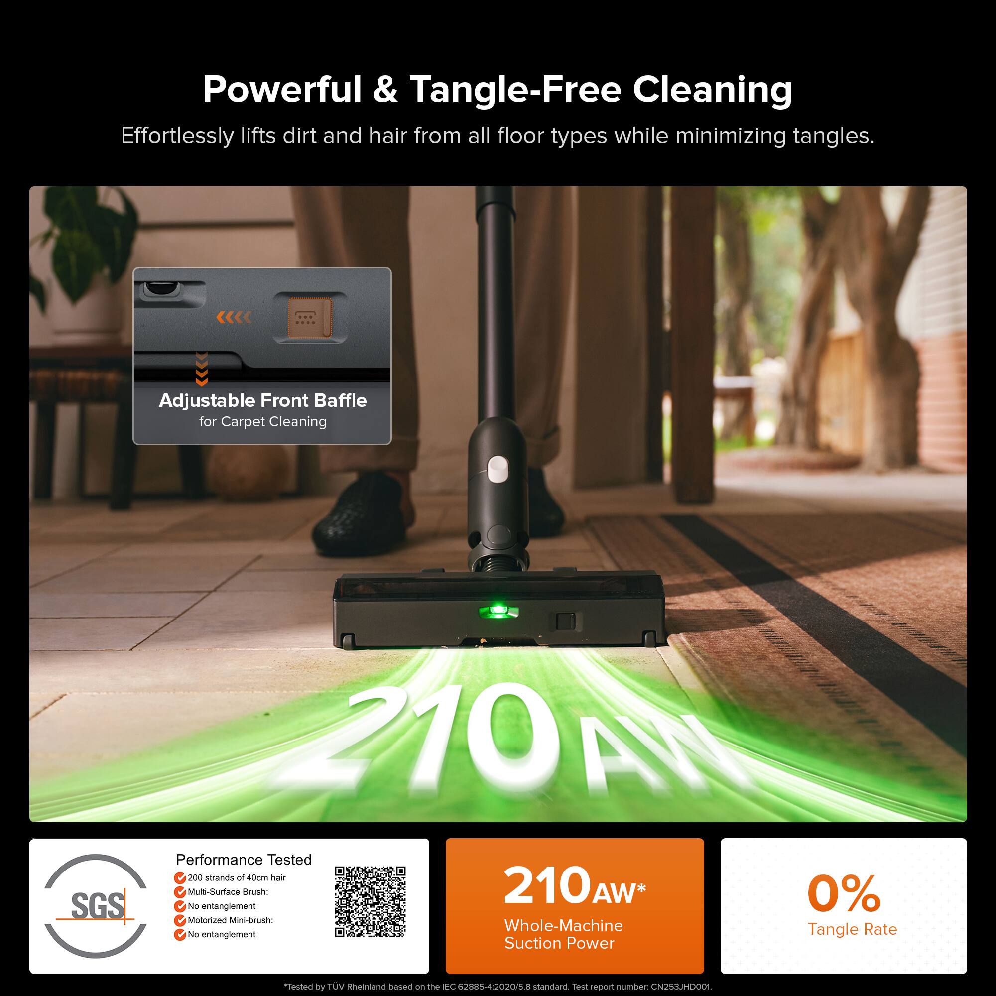 Powerful & Tangle-Free Cleaning  
Effortlessly lifts dirt and hair from all floor types while minimizing tangles.

Adjustable Front Baffle for Carpet Cleaning

Performance Tested  
- 200 strands of 40cm hair  
- Multi-Surface Brush: No entanglement  
- Motorized Mini-brush: No entanglement  
- Whole-Machine Tangle Rate: 0%  

210 AW*  
Whole-Machine Suction Power  

Tested by TÜV Rheinland based on the IEC 62884-5:2015 standard. Test report number: CN2534D001.