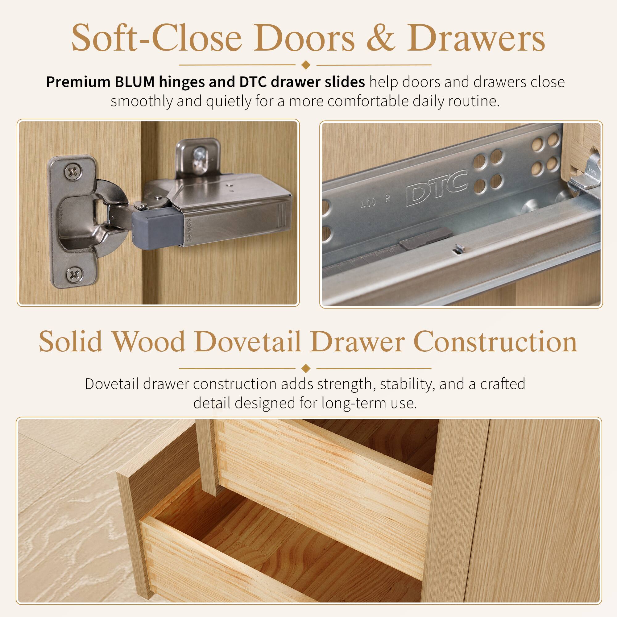 Soft-Close Doors & Drawers  
Premium BLUM hinges and DTC drawer slides help doors and drawers close smoothly and quietly for a more comfortable daily routine.  

Solid Wood Dovetail Drawer Construction  
Dovetail drawer construction adds strength, stability, and a crafted detail designed for long-term use.