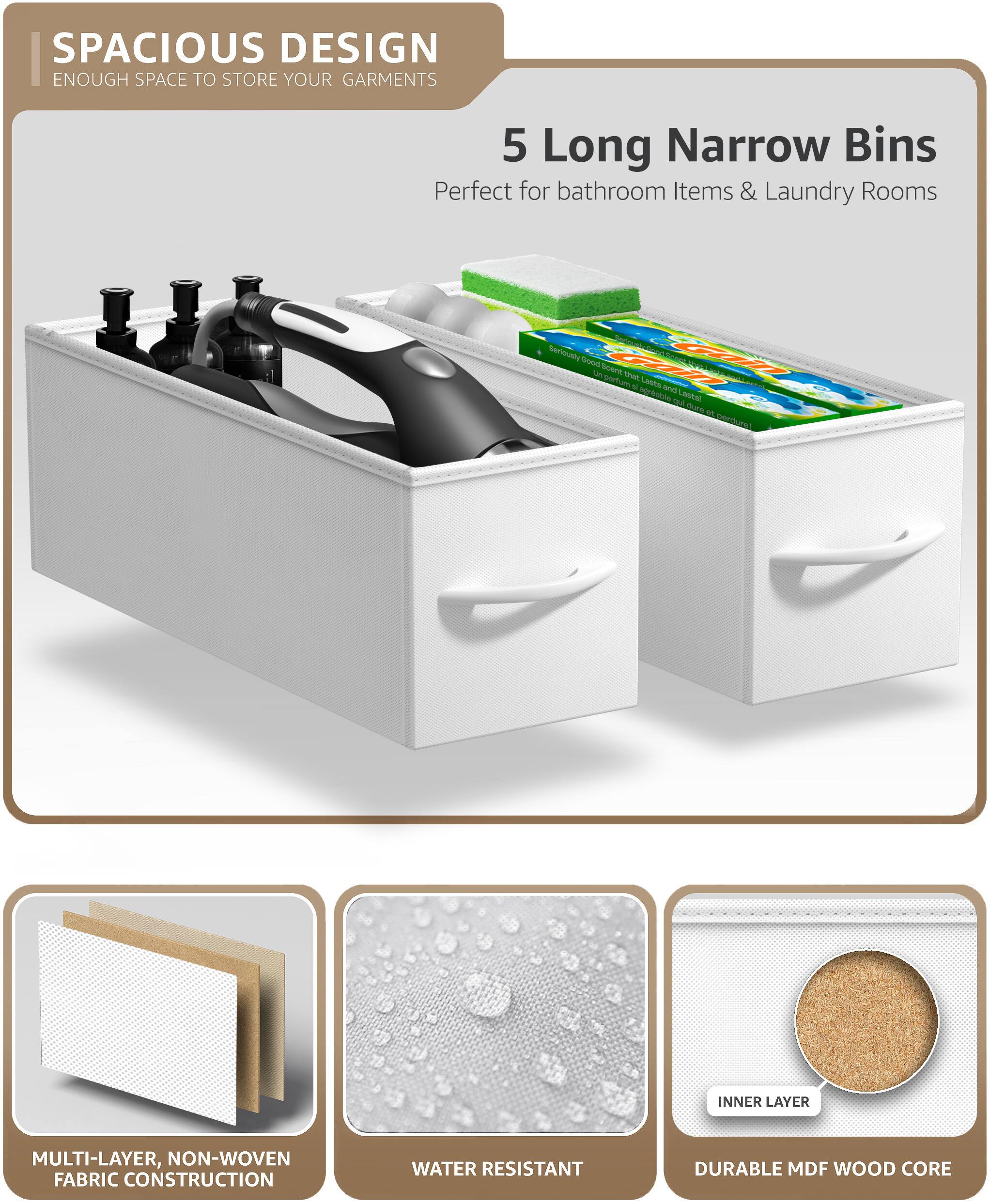 SPACIOUS DESIGN  
ENOUGH SPACE TO STORE YOUR GARMENTS  

5 Long Narrow Bins  
Perfect for bathroom Items & Laundry Rooms  

MULTI-LAYER, NON-WOVEN FABRIC CONSTRUCTION  
WATER RESISTANT  
DURABLE MDF WOOD CORE