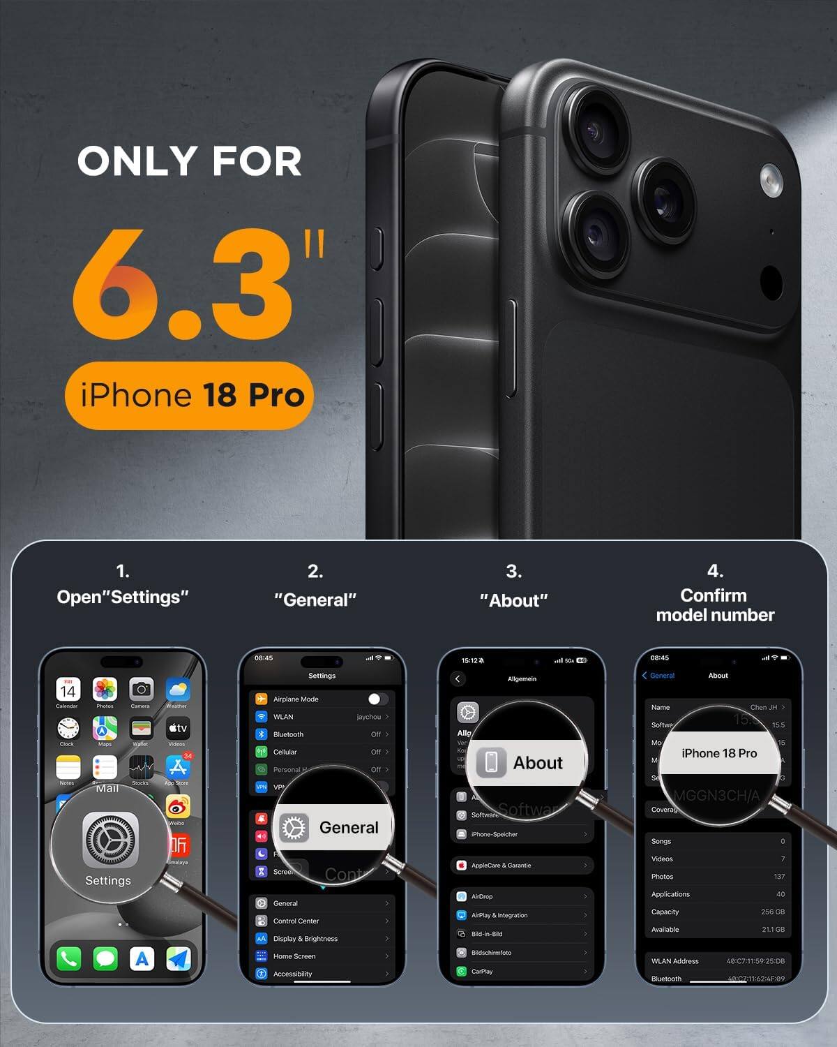 ONLY FOR 6.3" iPhone 18 Pro

1. Open "Settings"
2. "General"
3. "About"
4. Confirm model number

08:45
15:12a

Its Na
08:45
14 Calenar Photos Canera Clock Maps Waller NEW SHOG Mail Settings A
stv VOIN Store OF Smalaya
Settings Airplane Mode WLAN jaychou : Bluetooth Off Cellular Off Personal Off W VPI General Scree Cont General Control Center AN Display & Brightness Home Screen Accessibility
Aligemein Allip About Software Softwa Phone-Speicher AppleCare & Garantic ArOmp AirPlay 5 integration Sid-in-Bid Rikbuchinato CarPley
General About Name Chen IN Softee 15.0 15.5 Mo % iPhone 18 Pro M Se 0 MGGN3CH/A Coverag Songs 1 Videos Photos 137 Applications 40 Capacity 256 G8 Available 29.1 GB WLAN Address 48C7. 11:59:25:08 Bluetooth HALMY 16245.09