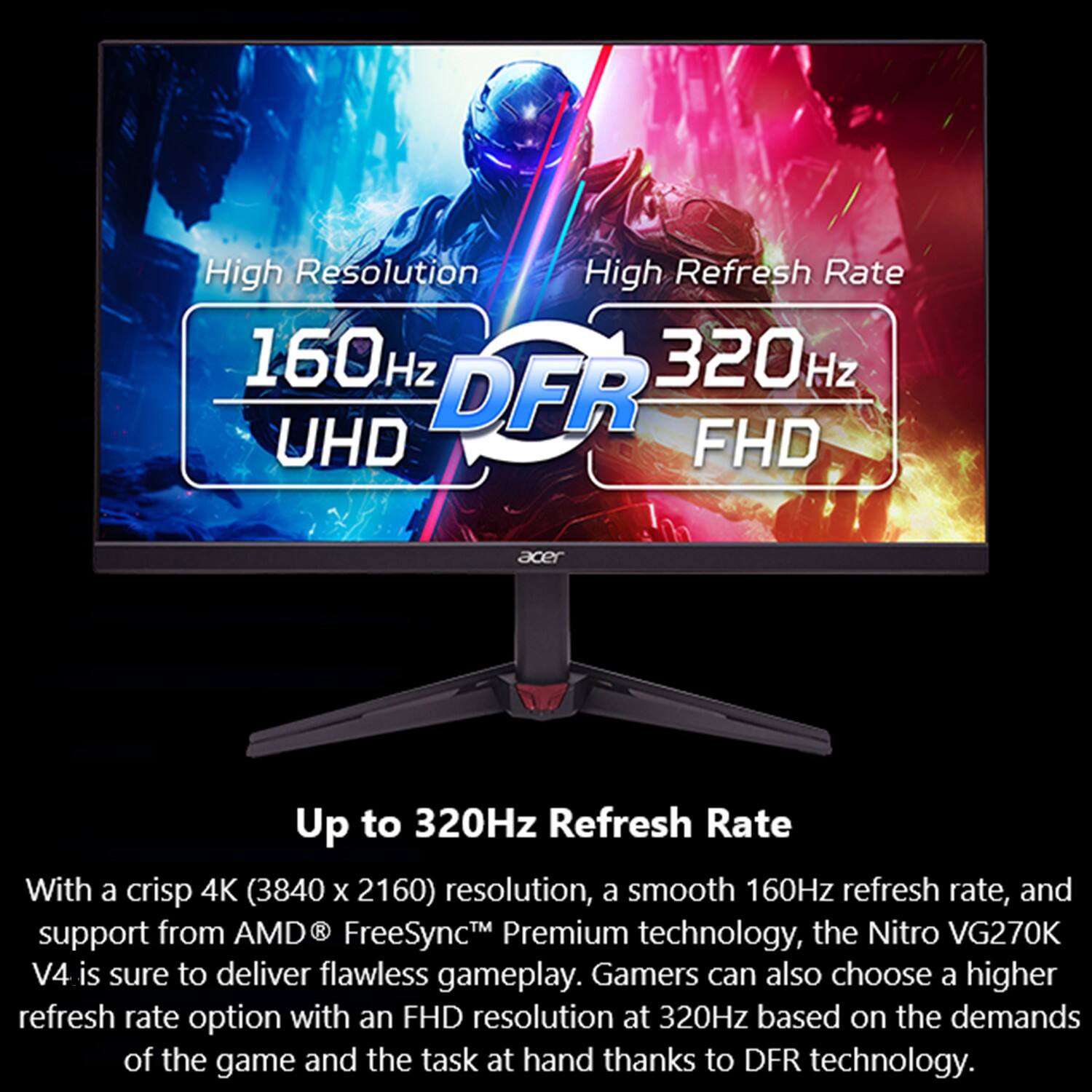 High Resolution, High Refresh Rate, 160Hz, 320Hz, DFR, UHD, FHD, Acer, Up to 320Hz Refresh Rate, With a crisp 4K (3840 X 2160) resolution, a smooth 160Hz refresh rate, and from R TM Premium the Nitro VG270K support AMD FreeSyncM technology, V4 is sure to deliver flawless gameplay. Gamers can also choose a higher refresh rate option with an FHD resolution at 320Hz based on the demands of the game and the task at hand thanks to DFR technology.