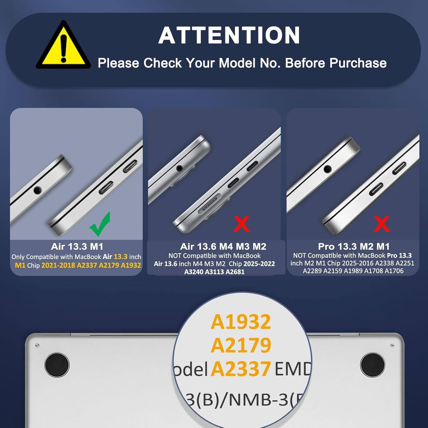 ! ATTENTION Please Check Your Model No. Before Purchase

Air 13.3 M1
- Only Compatible with MacBook Air 13.3 inch M1 Chip 2021-2018 A2337 A2179 A1932

Air 13.6 M4 M3 M2
- NOT Compatible with MacBook Air 13.6 inch M4 M3 M2 Chip 2025-2022 A3240 A3113 A2681

Pro 13.3 M2 M1
- NOT Compatible with MacBook Pro 13.3 inch M2 M1 Chip 2025-2016 A2338 A2251 A2289 A2159 A1989 A1708 A1706 A1932 A2179

Model A1932 A2179 A2337 EMD (B)/NMB-3(