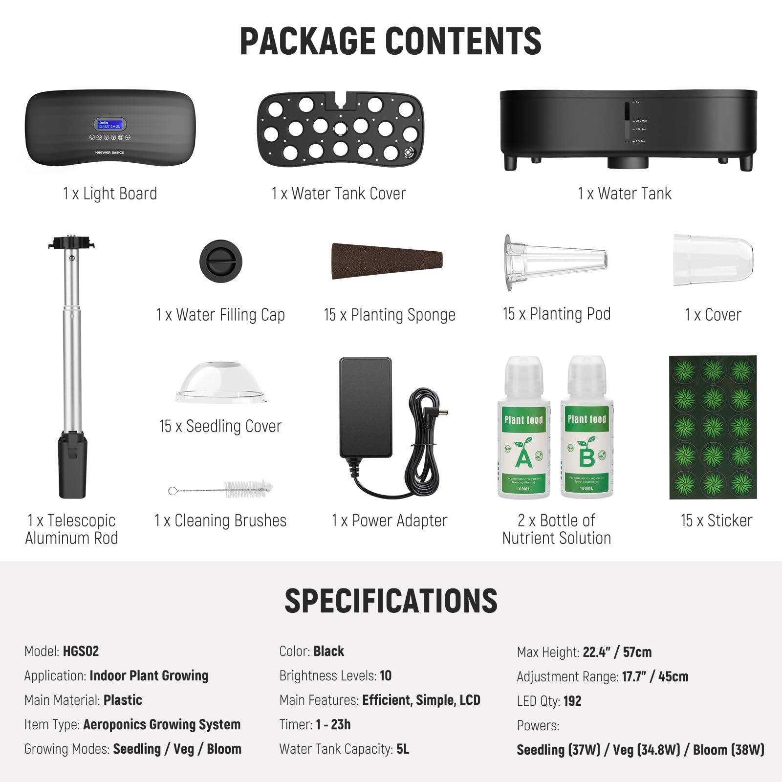 PACKAGE CONTENTS  
1 X Light Board  
1 X Water Tank Cover  
1 X Water Tank  
1 X Water Filling Cap  
15 X Planting Sponge  
15 X Planting Pod  
1 X Cover  
15 X Seedling Cover  
1 X Telescopic Aluminum Rod  
1 X Cleaning Brushes  
1 X Power Adapter  
2 X Bottle of Nutrient Solution  
15 X Sticker  

SPECIFICATIONS  
Model: HGS02  
Application: Indoor Plant Growing  
Main Material: Plastic  
Item Type: Aeroponics Growing System  
Growing Modes: Seedling / Veg / Bloom  
Color: Black  
Brightness Levels: 10  
Main Features: Efficient, Simple, LCD Timer: 1-23h  
Water Tank Capacity: 5L  
Max Height: 22.4" / 57cm  
Adjustment Range: 17.7" / 45cm  
LED Qty: 192  
Powers: Seedling (37W) / Veg (34.8W) / Bloom (38W)