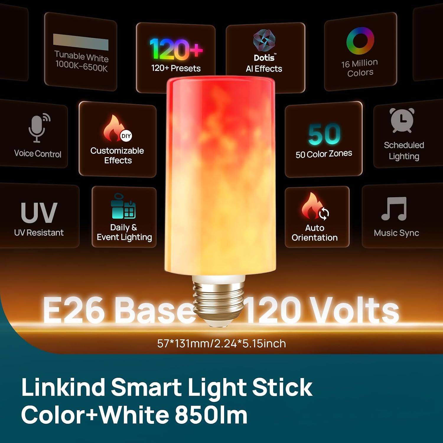 Tunable White 1000K-6500K  
120+ Presets  
Dotis AI Effects  
16 Million Colors  
Voice Control  
DIY Customizable Effects  
50 Color Zones  
Scheduled Lighting  
UV Resistant  
Daily & Event Lighting  
Auto Orientation  
Music Sync  
E26 Base 120 Volts 57*131mm/2.24*5.15inch  
Linkind Smart Light Stick Color+White 850lm