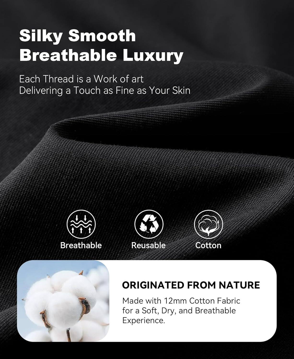 Silky Smooth  
Breathable Luxury  

Each Thread is a Work of art  
Delivering a Touch as Fine as Your Skin  

Breathable  
Reusable  
Cotton  

ORIGINATED FROM NATURE  
Made with 12mm Cotton Fabric for a Soft, Dry, and Breathable Experience.