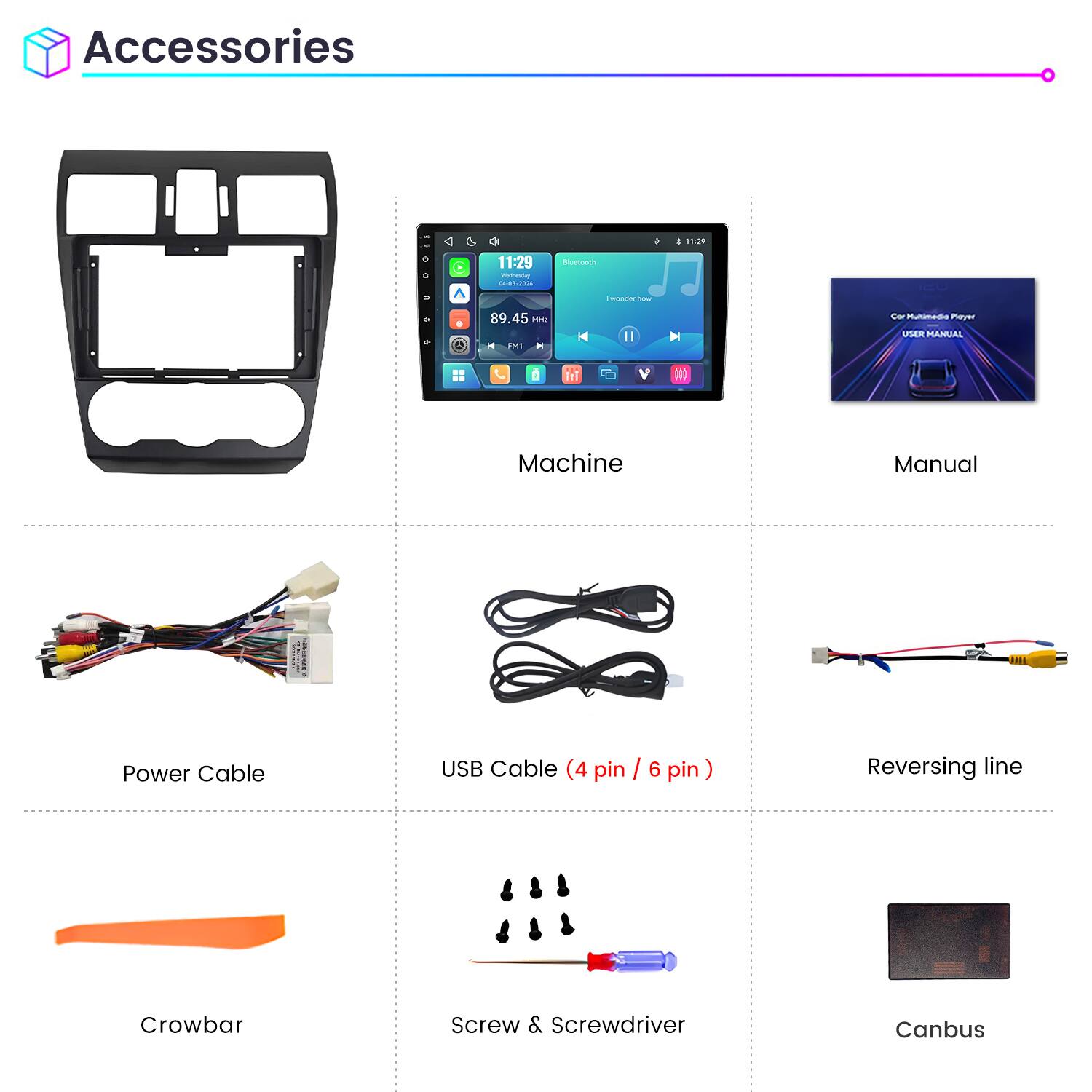 Accessories

11:29
C
11:29 Wednesday 06-01-2026
Bluetooth
I wonder how
89.45 MHz
Car Multimedia Player USER MANUAL

Machine
Manual
Power Cable
USB Cable (4 pin / 6 pin)
Reversing line
Crowbar
Screw & Screwdriver
Canbus