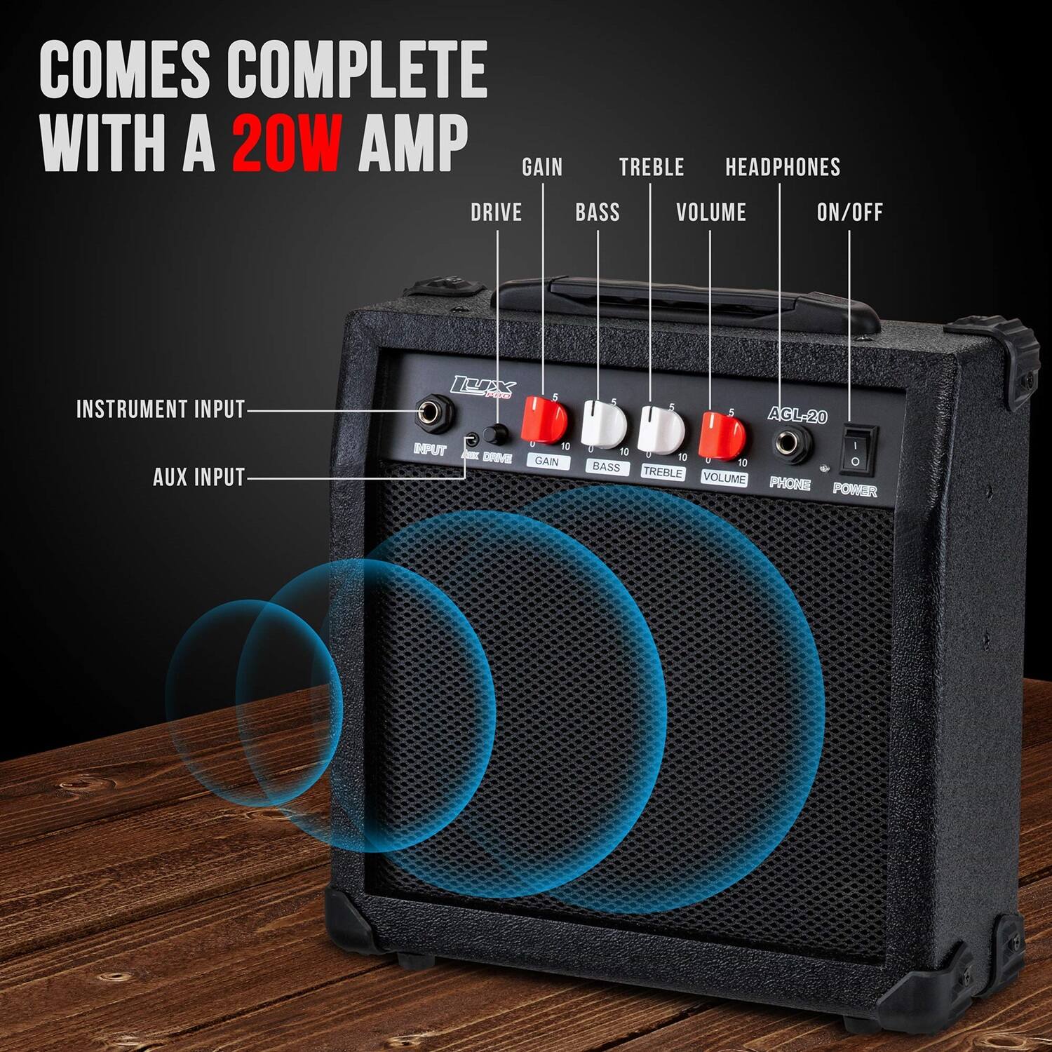 COMES COMPLETE WITH A 20W AMP
GAIN TREBLE HEADPHONES DRIVE BASS VOLUME ON/OFF
INSTRUMENT INPUT AUX INPUT
AGL-20
INPUT - DRIVE GAIN BASS TREBLE VOLUME PHONE POWER