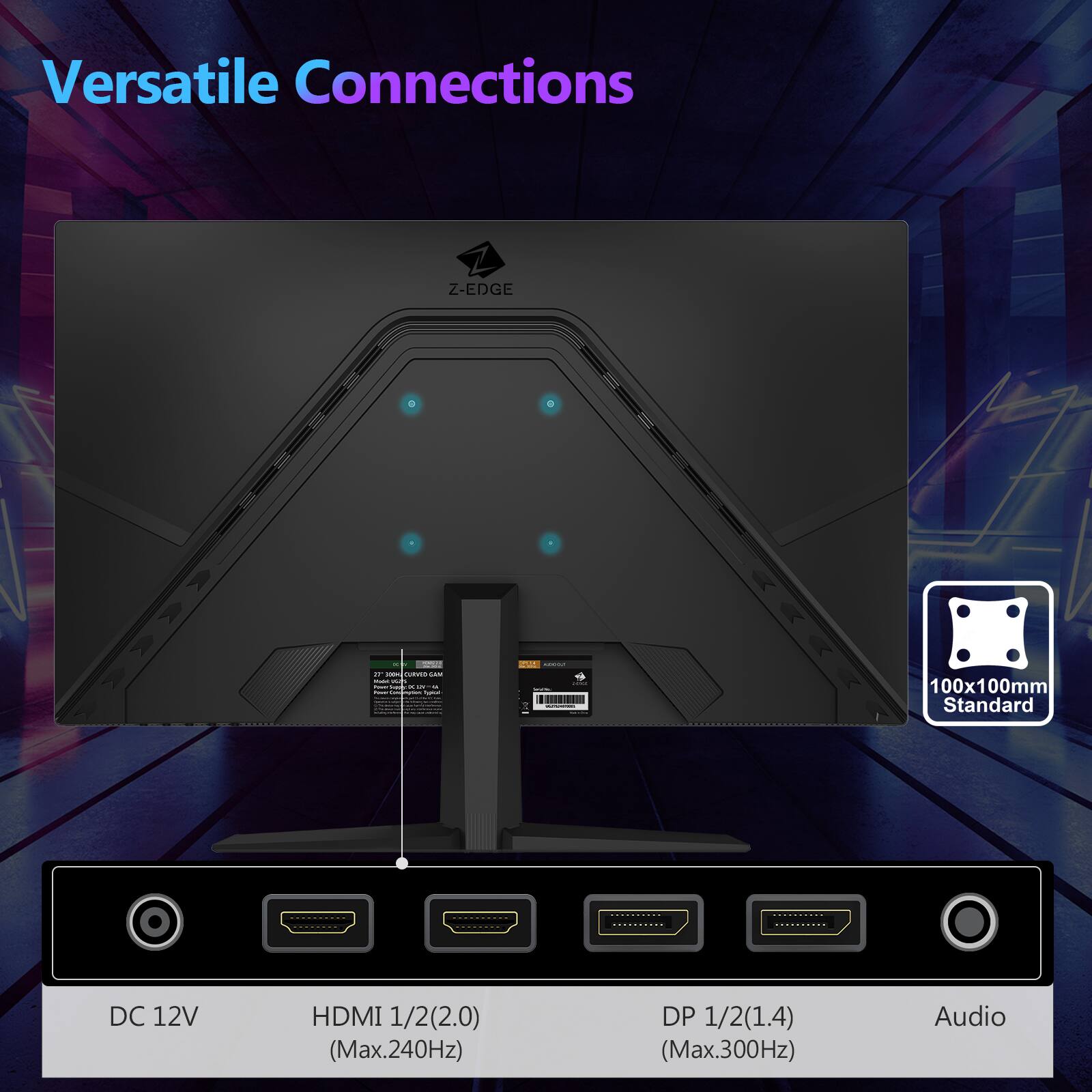 Versatile Connections
Z-EDGE
100x100mm Standard
DC 12V
HDMI 1/2(2.0) (Max.240Hz)
DP 1/2(1.4) (Max.300Hz)
Audio