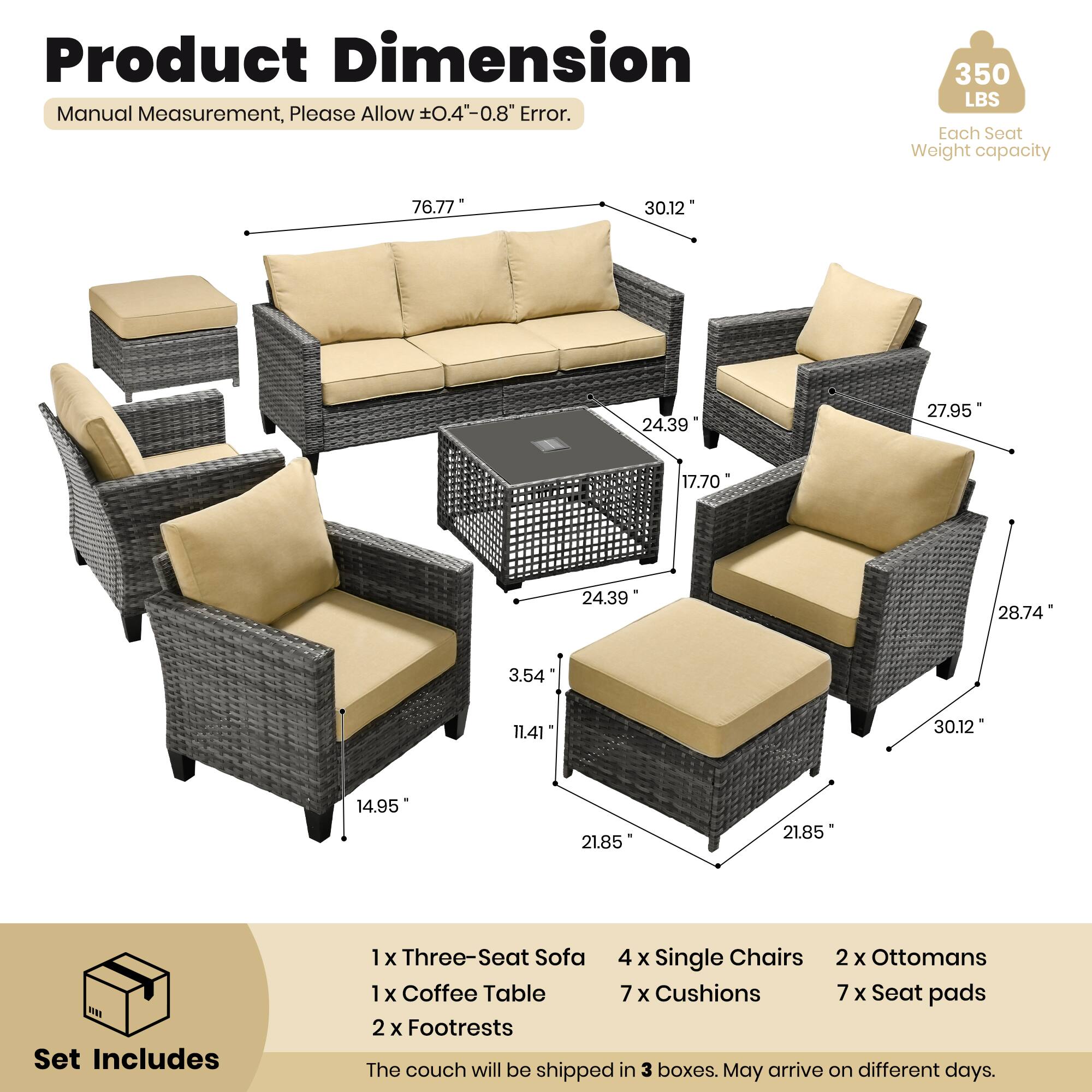 Product Dimension  
Manual Measurement, Please Allow ±0.4" - 0.8" Error.  

350 LBS Each Seat Weight capacity  

Set Includes  
1 x Three-Seat Sofa  
4 x Single Chairs  
2 x Ottomans  
1 x Coffee Table  
7 x Cushions  
7 x Seat pads  
2 x Footrests  

The couch will be shipped in 3 boxes. May arrive on different days.  

Dimensions:  
- Sofa: 76.77" x 30.12" x 24.39"  
- Single Chair: 27.95" x 17.70" x 24.39"  
- Coffee Table: 28.74" x 3.54" x 11.41"  
- Ottoman: 30.12" x 14.95" x 21.85"