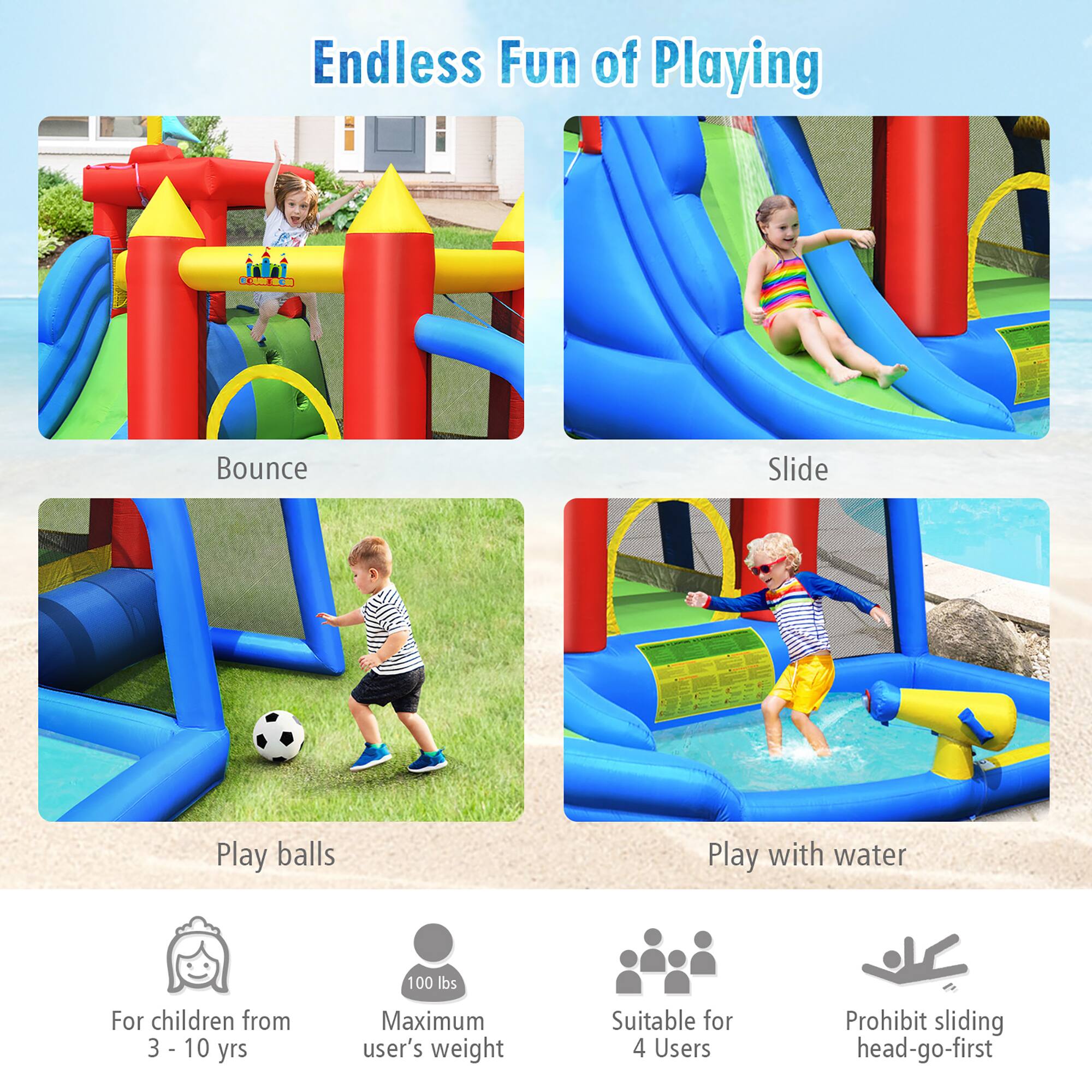 Endless Fun of Playing

Bounce  
Slide  
Play balls  
Play with water  

For children from 3 - 10 yrs  
Maximum user's weight 100 lbs  
Suitable for 4 Users  
Prohibit sliding head-go-first