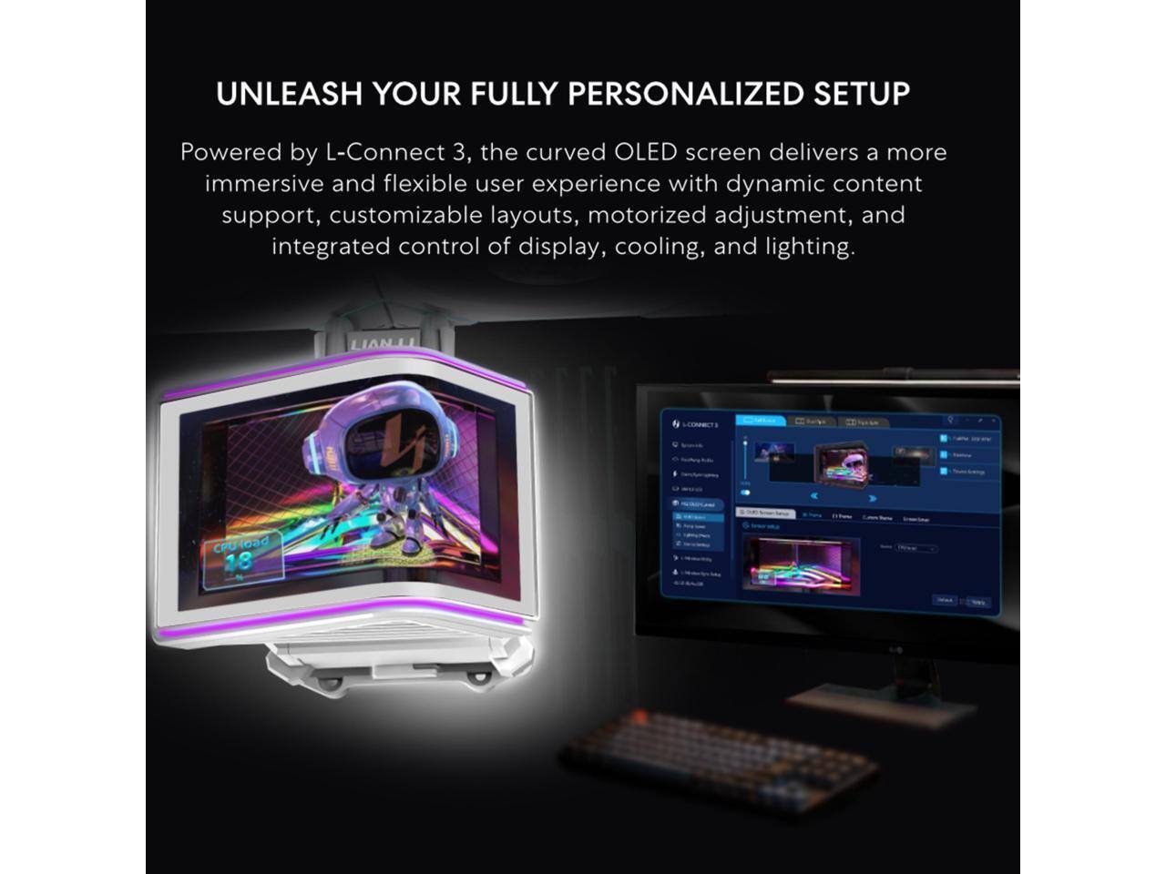 UNLEASH YOUR FULLY PERSONALIZED SETUP

Powered by L-Connect 3, the curved OLED screen delivers a more immersive and flexible user experience with dynamic content support, customizable layouts, motorized adjustment, and integrated control of display, cooling, and lighting.